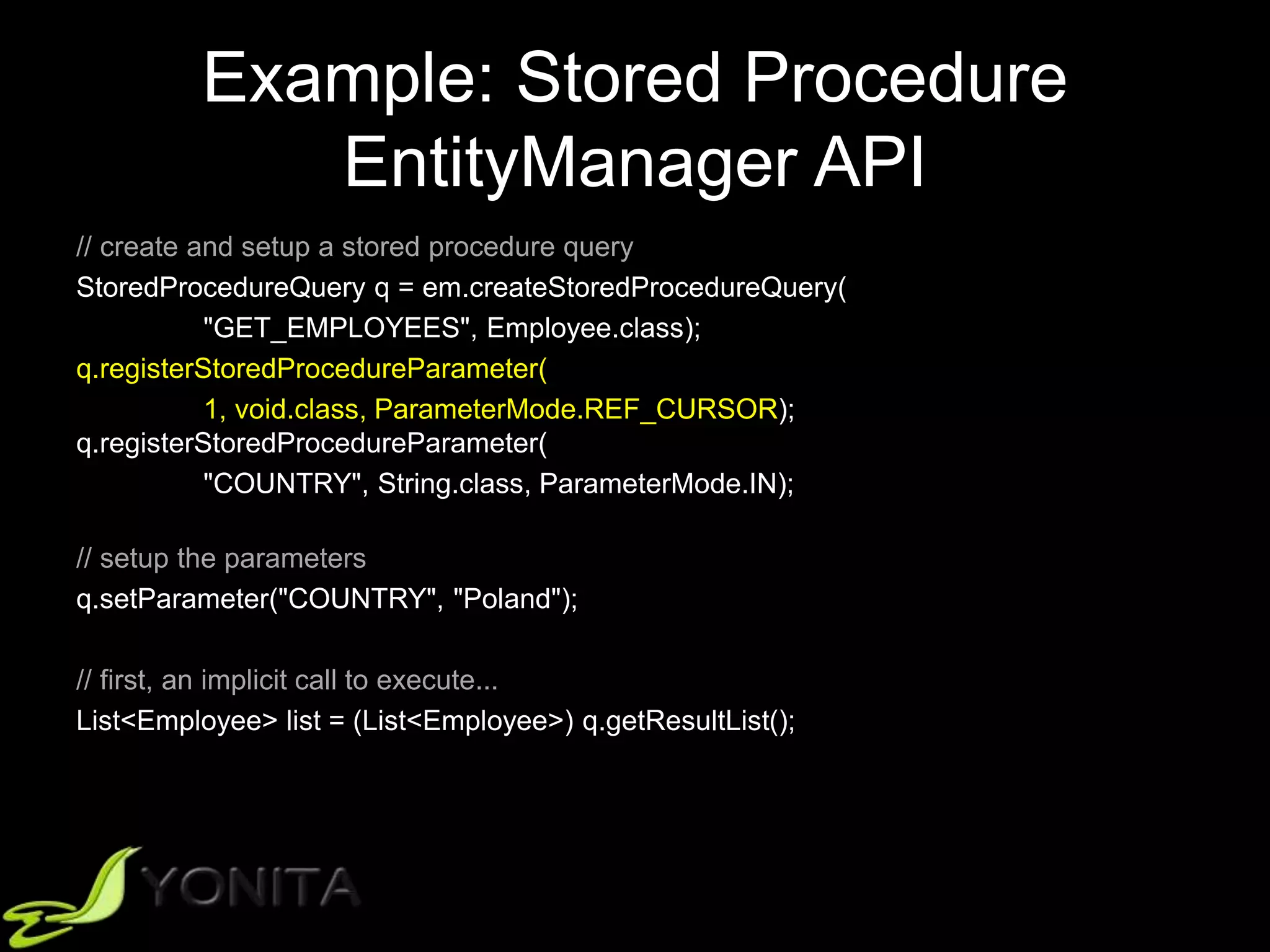 Example: Stored Procedure
EntityManager API
// create and setup a stored procedure query
StoredProcedureQuery q = em.createStoredProcedureQuery(
"GET_EMPLOYEES", Employee.class);
q.registerStoredProcedureParameter(
1, void.class, ParameterMode.REF_CURSOR);
q.registerStoredProcedureParameter(
"COUNTRY", String.class, ParameterMode.IN);
// setup the parameters
q.setParameter("COUNTRY", "Poland");
// first, an implicit call to execute...
List<Employee> list = (List<Employee>) q.getResultList();
 