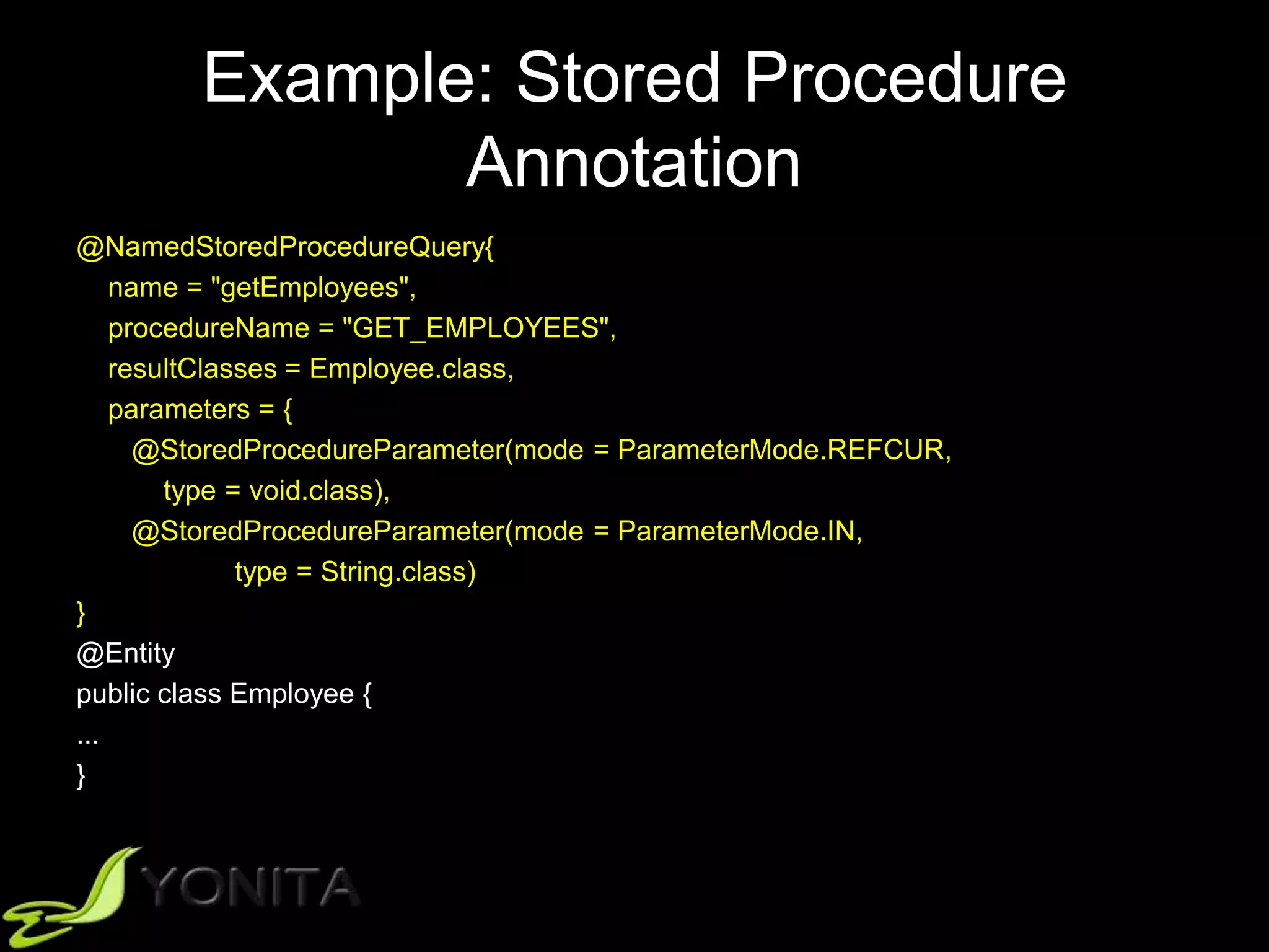 Example: Stored Procedure
Annotation
@NamedStoredProcedureQuery{
name = "getEmployees",
procedureName = "GET_EMPLOYEES",
resultClasses = Employee.class,
parameters = {
@StoredProcedureParameter(mode = ParameterMode.REFCUR,
type = void.class),
@StoredProcedureParameter(mode = ParameterMode.IN,
type = String.class)
}
@Entity
public class Employee {
...
}
 