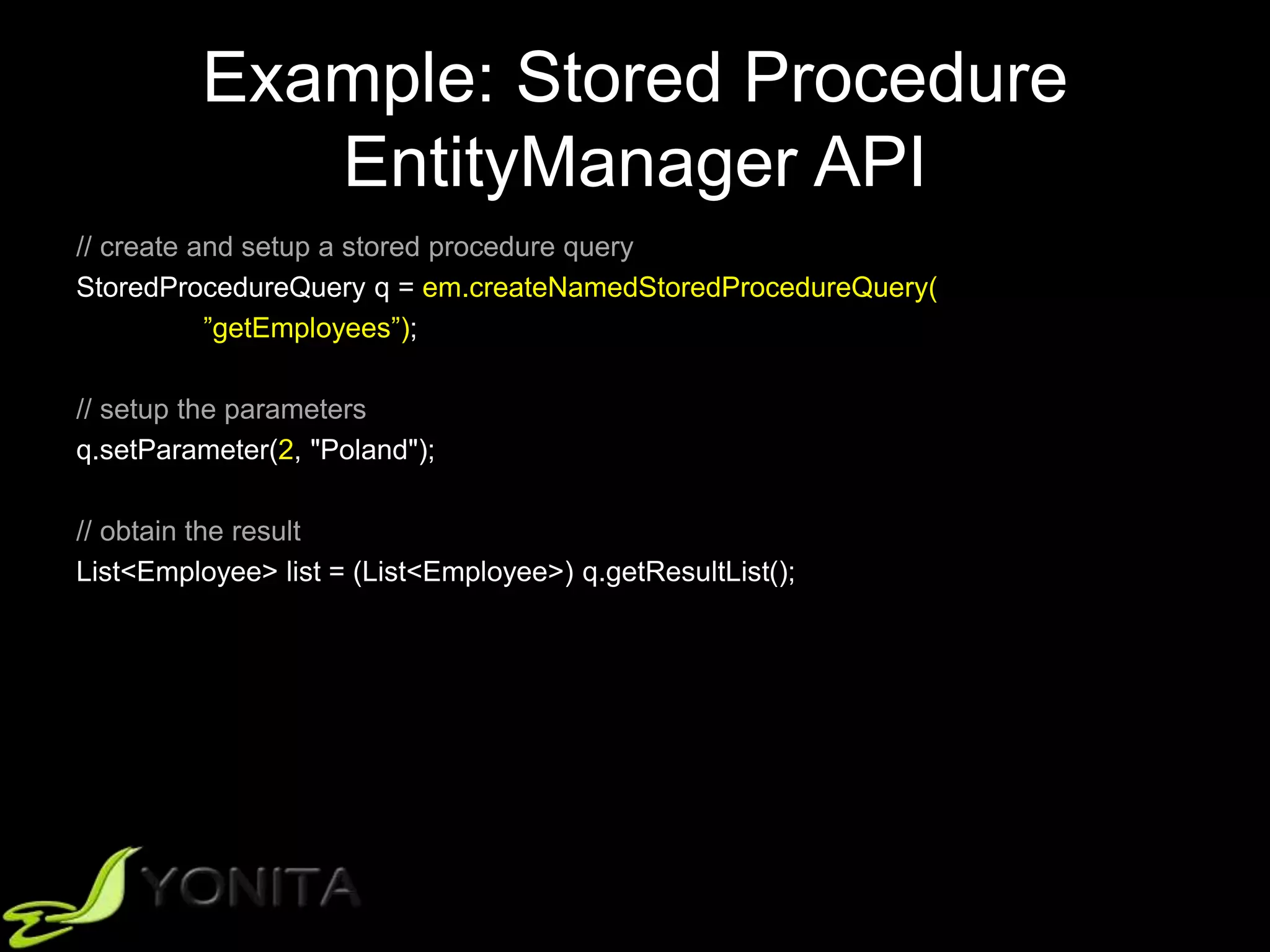 Example: Stored Procedure
EntityManager API
// create and setup a stored procedure query
StoredProcedureQuery q = em.createNamedStoredProcedureQuery(
”getEmployees”);
// setup the parameters
q.setParameter(2, "Poland");
// obtain the result
List<Employee> list = (List<Employee>) q.getResultList();
 