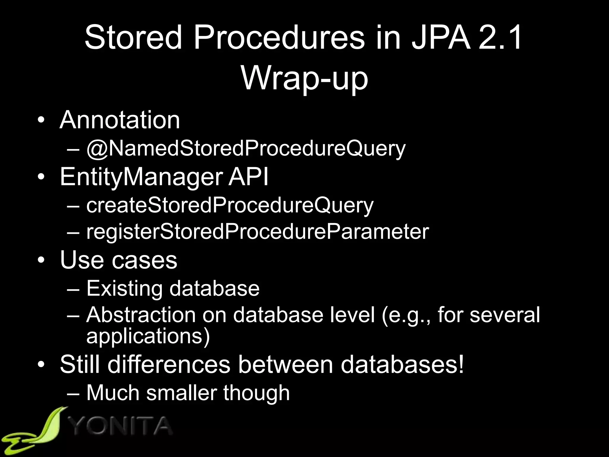 Stored Procedures in JPA 2.1
Wrap-up
• Annotation
– @NamedStoredProcedureQuery
• EntityManager API
– createStoredProcedureQuery
– registerStoredProcedureParameter
• Use cases
– Existing database
– Abstraction on database level (e.g., for several
applications)
• Still differences between databases!
– Much smaller though
 