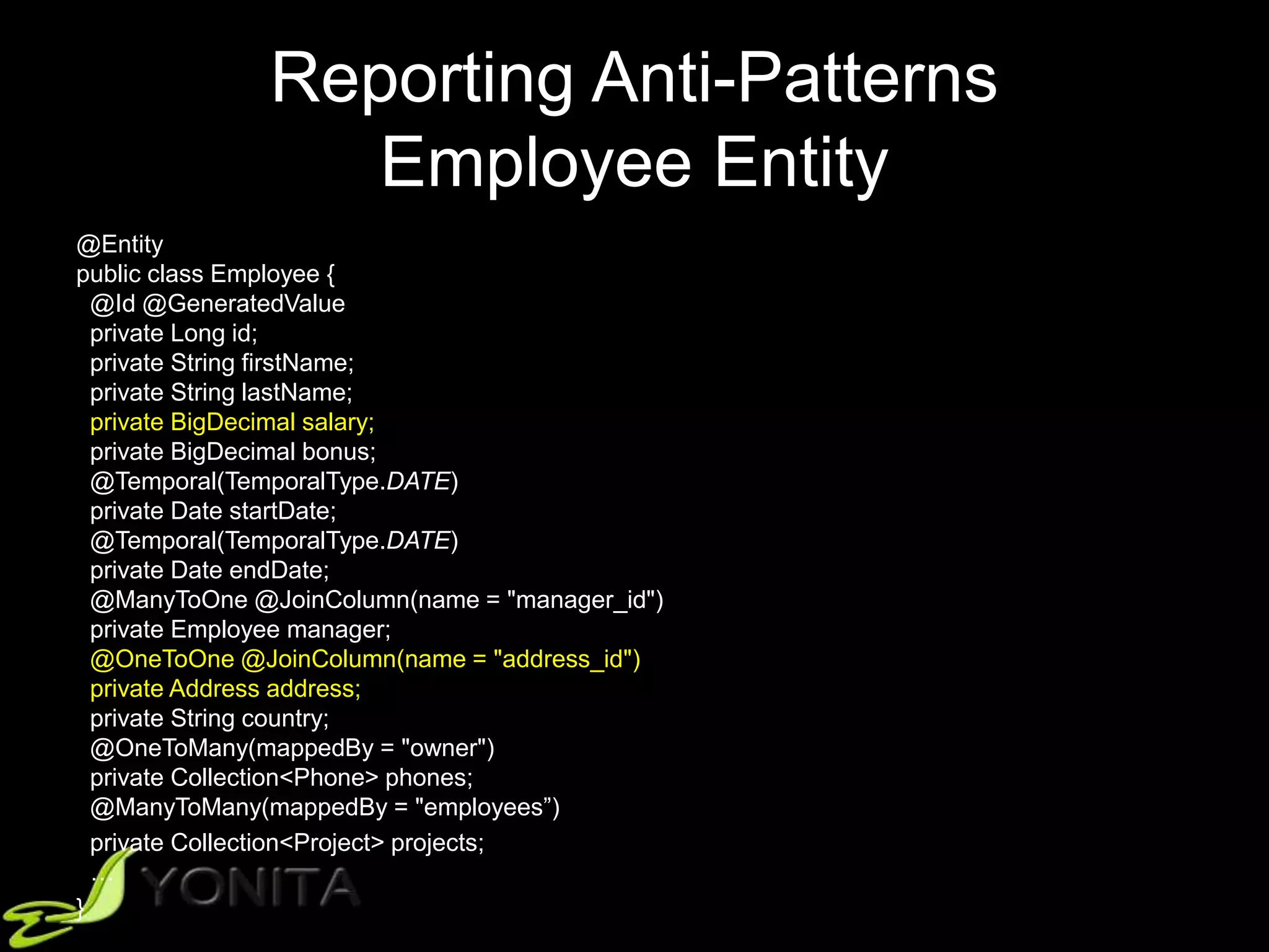 Reporting Anti-Patterns
Employee Entity
@Entity
public class Employee {
@Id @GeneratedValue
private Long id;
private String firstName;
private String lastName;
private BigDecimal salary;
private BigDecimal bonus;
@Temporal(TemporalType.DATE)
private Date startDate;
@Temporal(TemporalType.DATE)
private Date endDate;
@ManyToOne @JoinColumn(name = "manager_id")
private Employee manager;
@OneToOne @JoinColumn(name = "address_id")
private Address address;
private String country;
@OneToMany(mappedBy = "owner")
private Collection<Phone> phones;
@ManyToMany(mappedBy = "employees”)
private Collection<Project> projects;
…
}
 