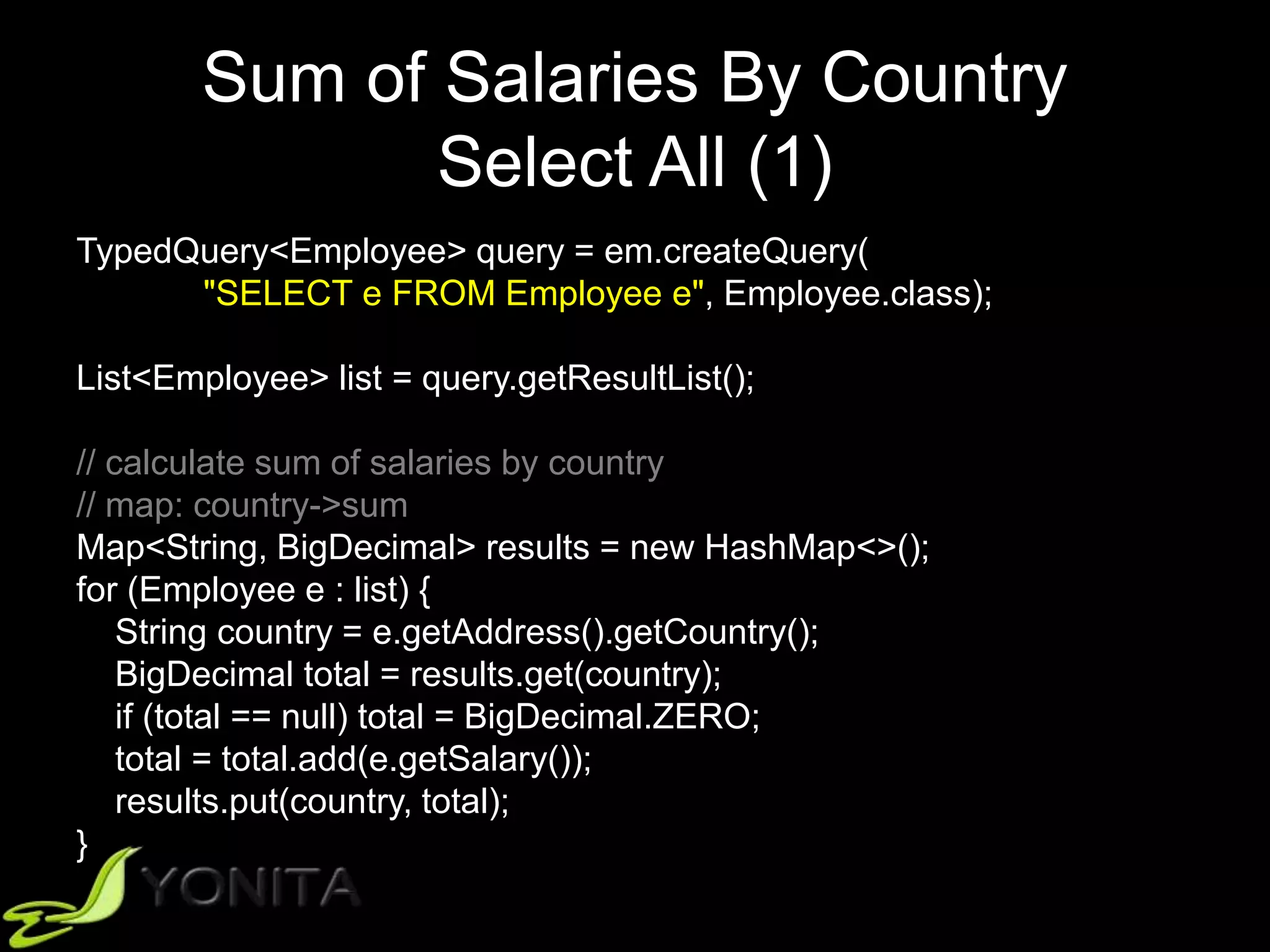 Sum of Salaries By Country
Select All (1)
TypedQuery<Employee> query = em.createQuery(
"SELECT e FROM Employee e", Employee.class);
List<Employee> list = query.getResultList();
// calculate sum of salaries by country
// map: country->sum
Map<String, BigDecimal> results = new HashMap<>();
for (Employee e : list) {
String country = e.getAddress().getCountry();
BigDecimal total = results.get(country);
if (total == null) total = BigDecimal.ZERO;
total = total.add(e.getSalary());
results.put(country, total);
}
 