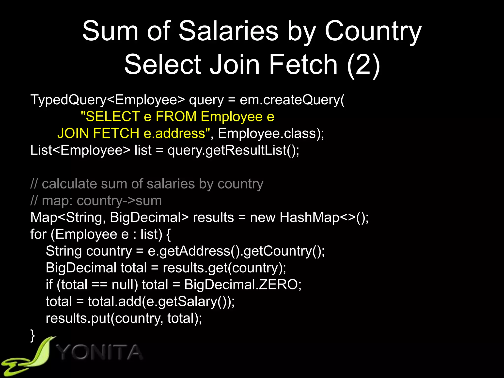 Sum of Salaries by Country
Select Join Fetch (2)
TypedQuery<Employee> query = em.createQuery(
"SELECT e FROM Employee e
JOIN FETCH e.address", Employee.class);
List<Employee> list = query.getResultList();
// calculate sum of salaries by country
// map: country->sum
Map<String, BigDecimal> results = new HashMap<>();
for (Employee e : list) {
String country = e.getAddress().getCountry();
BigDecimal total = results.get(country);
if (total == null) total = BigDecimal.ZERO;
total = total.add(e.getSalary());
results.put(country, total);
}
 