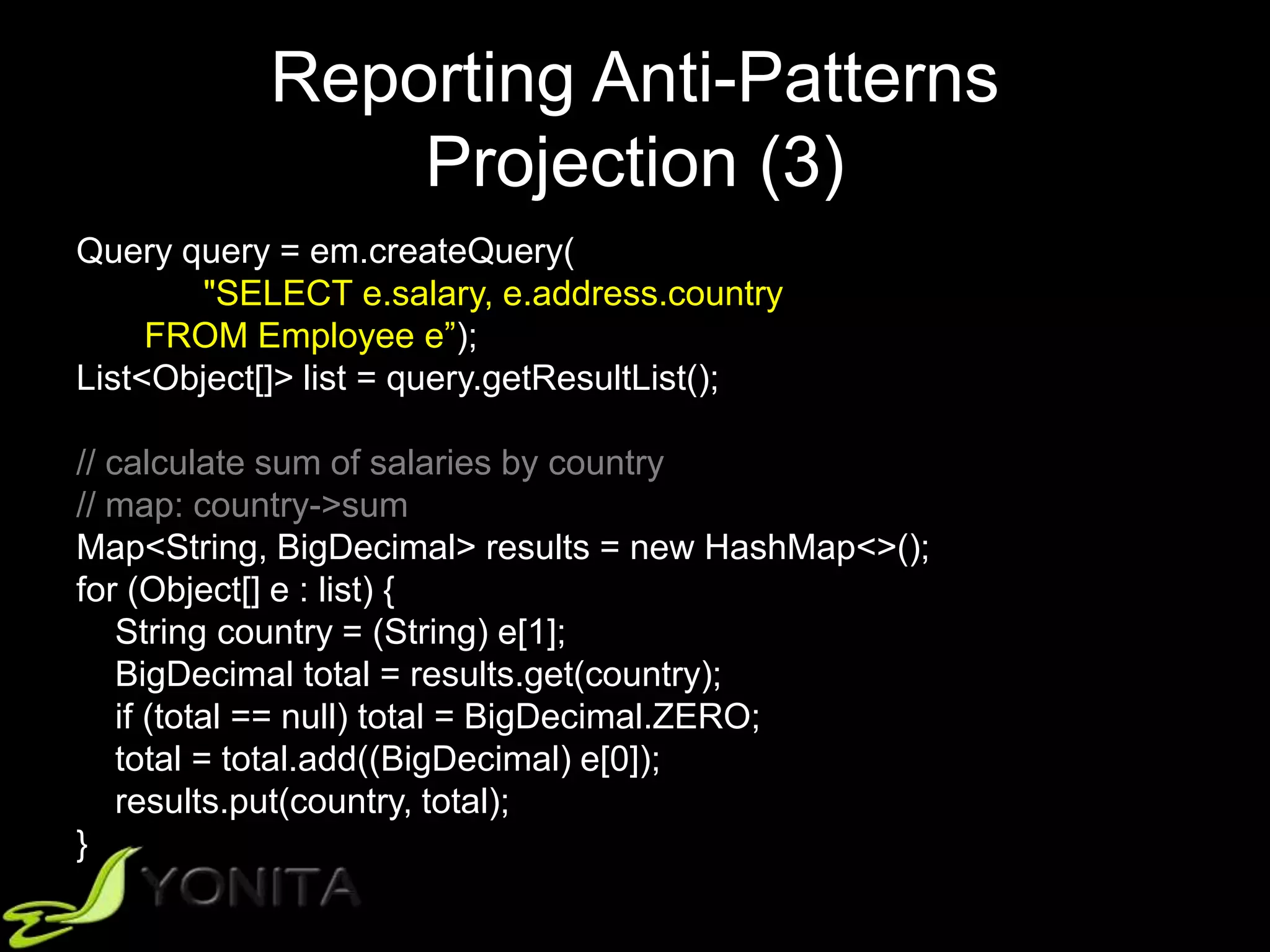 Reporting Anti-Patterns
Projection (3)
Query query = em.createQuery(
"SELECT e.salary, e.address.country
FROM Employee e”);
List<Object[]> list = query.getResultList();
// calculate sum of salaries by country
// map: country->sum
Map<String, BigDecimal> results = new HashMap<>();
for (Object[] e : list) {
String country = (String) e[1];
BigDecimal total = results.get(country);
if (total == null) total = BigDecimal.ZERO;
total = total.add((BigDecimal) e[0]);
results.put(country, total);
}
 