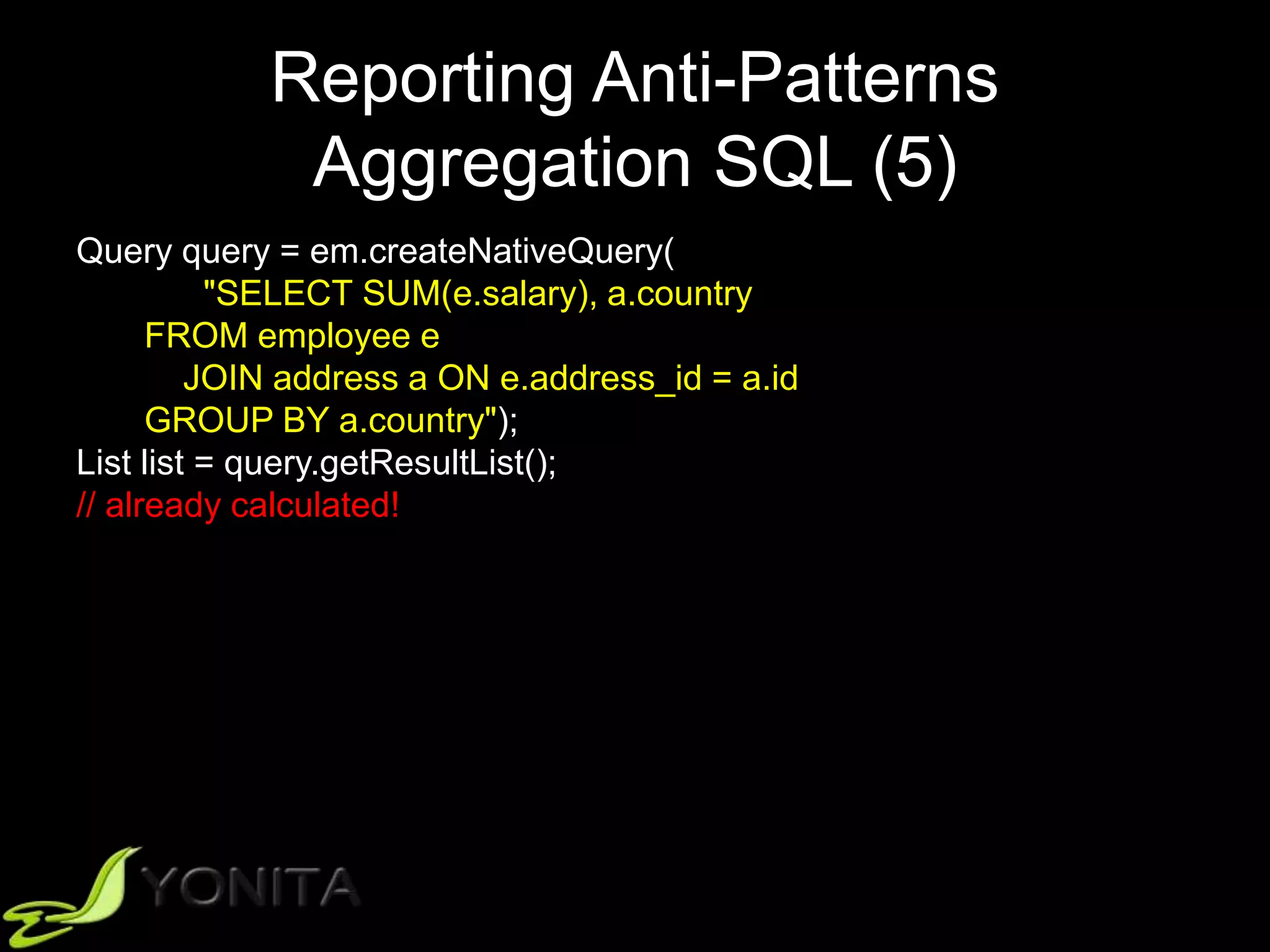 Reporting Anti-Patterns
Aggregation SQL (5)
Query query = em.createNativeQuery(
"SELECT SUM(e.salary), a.country
FROM employee e
JOIN address a ON e.address_id = a.id
GROUP BY a.country");
List list = query.getResultList();
// already calculated!
 