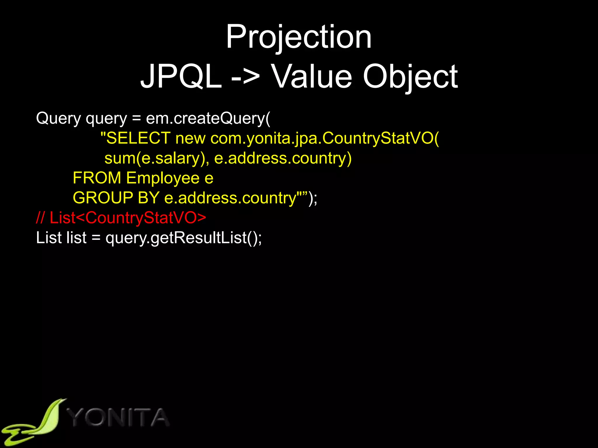 Projection
JPQL -> Value Object
Query query = em.createQuery(
"SELECT new com.yonita.jpa.CountryStatVO(
sum(e.salary), e.address.country)
FROM Employee e
GROUP BY e.address.country"”);
// List<CountryStatVO>
List list = query.getResultList();
 