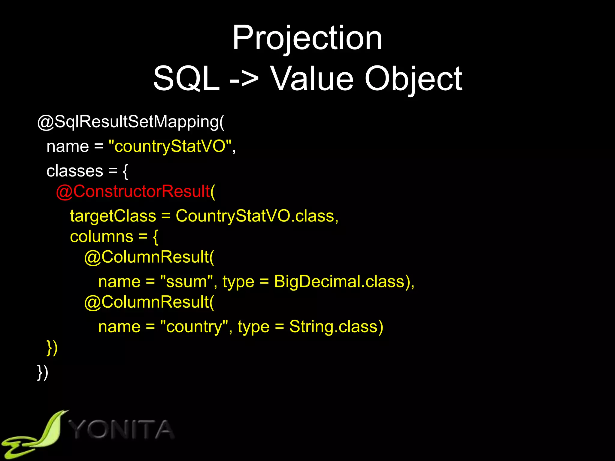 Projection
SQL -> Value Object
@SqlResultSetMapping(
name = "countryStatVO",
classes = {
@ConstructorResult(
targetClass = CountryStatVO.class,
columns = {
@ColumnResult(
name = "ssum", type = BigDecimal.class),
@ColumnResult(
name = "country", type = String.class)
})
})
 