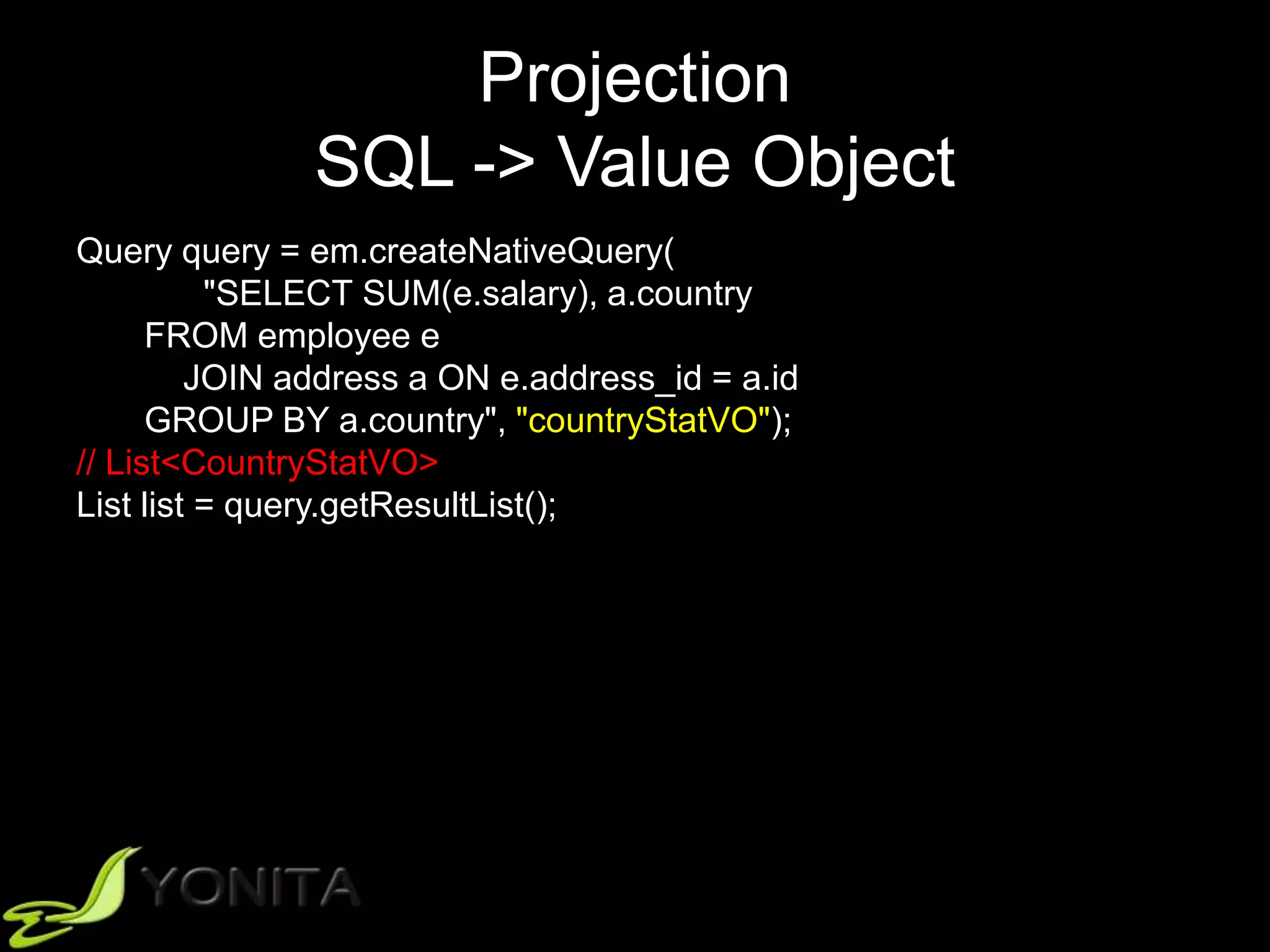 Projection
SQL -> Value Object
Query query = em.createNativeQuery(
"SELECT SUM(e.salary), a.country
FROM employee e
JOIN address a ON e.address_id = a.id
GROUP BY a.country", "countryStatVO");
// List<CountryStatVO>
List list = query.getResultList();
 