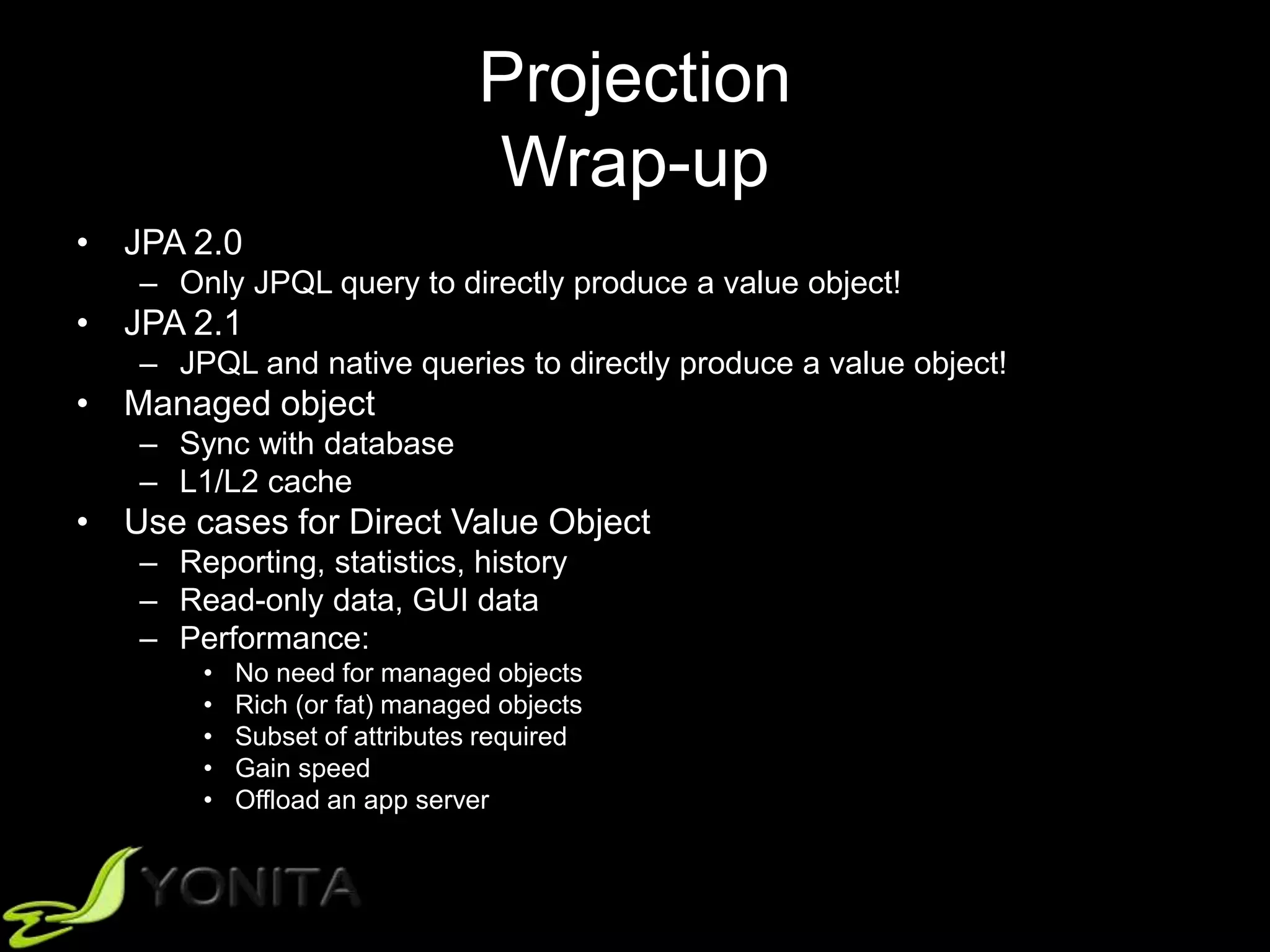Projection
Wrap-up
• JPA 2.0
– Only JPQL query to directly produce a value object!
• JPA 2.1
– JPQL and native queries to directly produce a value object!
• Managed object
– Sync with database
– L1/L2 cache
• Use cases for Direct Value Object
– Reporting, statistics, history
– Read-only data, GUI data
– Performance:
• No need for managed objects
• Rich (or fat) managed objects
• Subset of attributes required
• Gain speed
• Offload an app server
 
