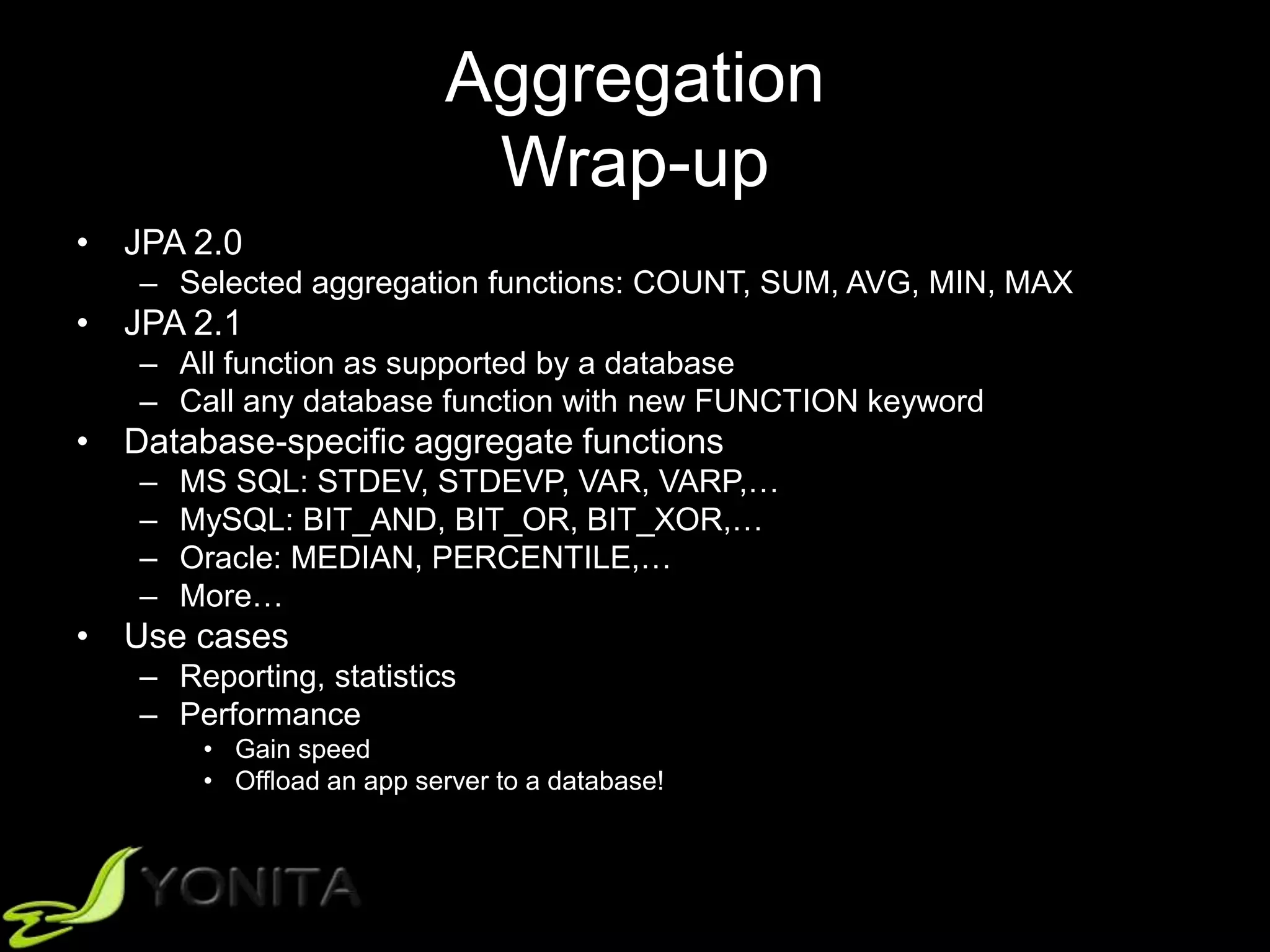 Aggregation
Wrap-up
• JPA 2.0
– Selected aggregation functions: COUNT, SUM, AVG, MIN, MAX
• JPA 2.1
– All function as supported by a database
– Call any database function with new FUNCTION keyword
• Database-specific aggregate functions
– MS SQL: STDEV, STDEVP, VAR, VARP,…
– MySQL: BIT_AND, BIT_OR, BIT_XOR,…
– Oracle: MEDIAN, PERCENTILE,…
– More…
• Use cases
– Reporting, statistics
– Performance
• Gain speed
• Offload an app server to a database!
 