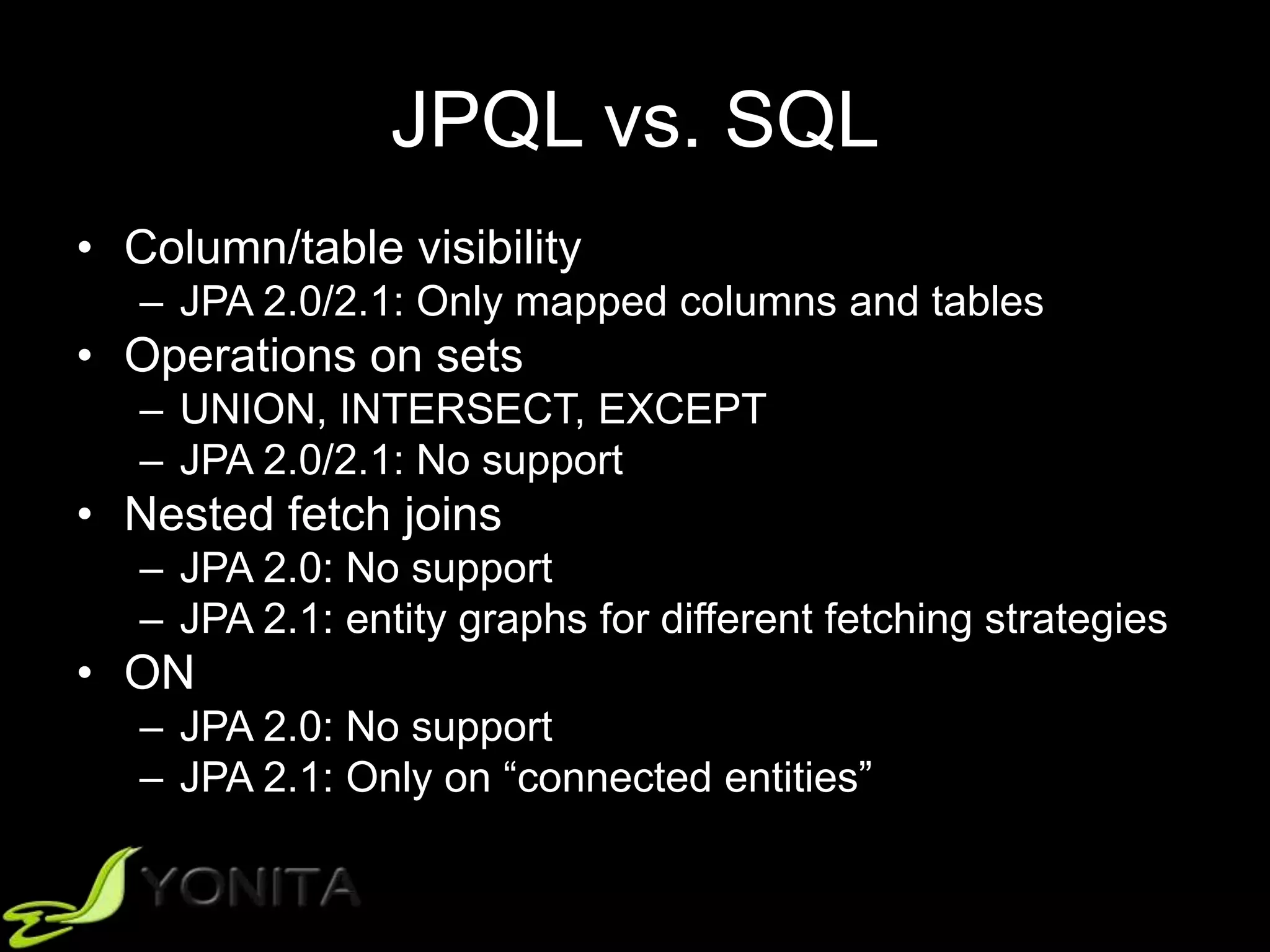 JPQL vs. SQL
• Column/table visibility
– JPA 2.0/2.1: Only mapped columns and tables
• Operations on sets
– UNION, INTERSECT, EXCEPT
– JPA 2.0/2.1: No support
• Nested fetch joins
– JPA 2.0: No support
– JPA 2.1: entity graphs for different fetching strategies
• ON
– JPA 2.0: No support
– JPA 2.1: Only on “connected entities”
 