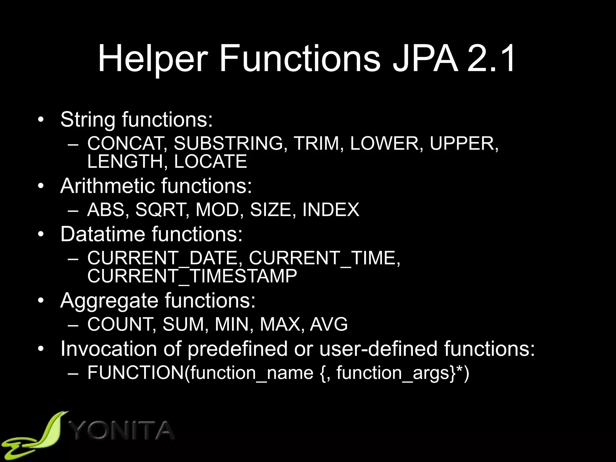 Helper Functions JPA 2.1
• String functions:
– CONCAT, SUBSTRING, TRIM, LOWER, UPPER,
LENGTH, LOCATE
• Arithmetic functions:
– ABS, SQRT, MOD, SIZE, INDEX
• Datatime functions:
– CURRENT_DATE, CURRENT_TIME,
CURRENT_TIMESTAMP
• Aggregate functions:
– COUNT, SUM, MIN, MAX, AVG
• Invocation of predefined or user-defined functions:
– FUNCTION(function_name {, function_args}*)
 