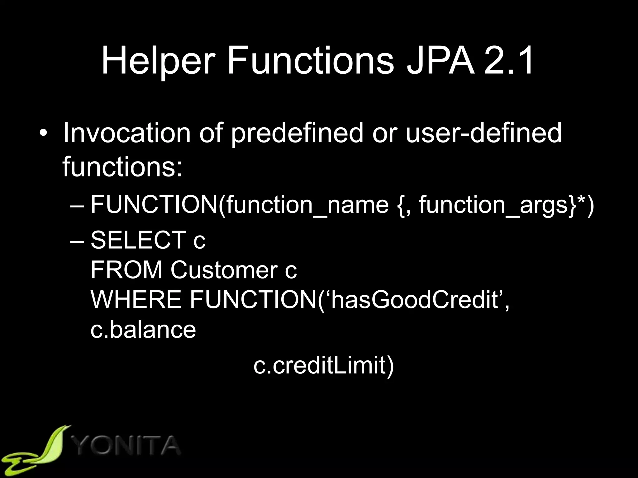 Helper Functions JPA 2.1
• Invocation of predefined or user-defined
functions:
– FUNCTION(function_name {, function_args}*)
– SELECT c
FROM Customer c
WHERE FUNCTION(‘hasGoodCredit’,
c.balance
c.creditLimit)
 