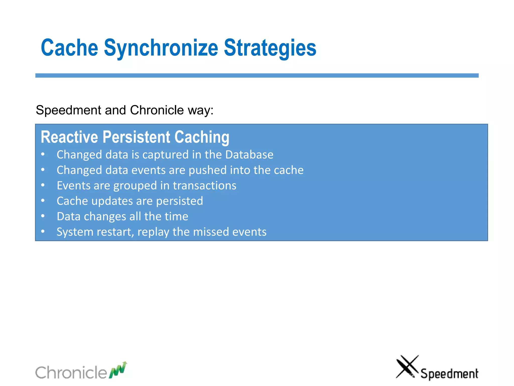 Cache Synchronize Strategies
Reactive Persistent Caching
• Changed data is captured in the Database
• Changed data events are pushed into the cache
• Events are grouped in transactions
• Cache updates are persisted
• Data changes all the time
• System restart, replay the missed events
Speedment and Chronicle way:
 