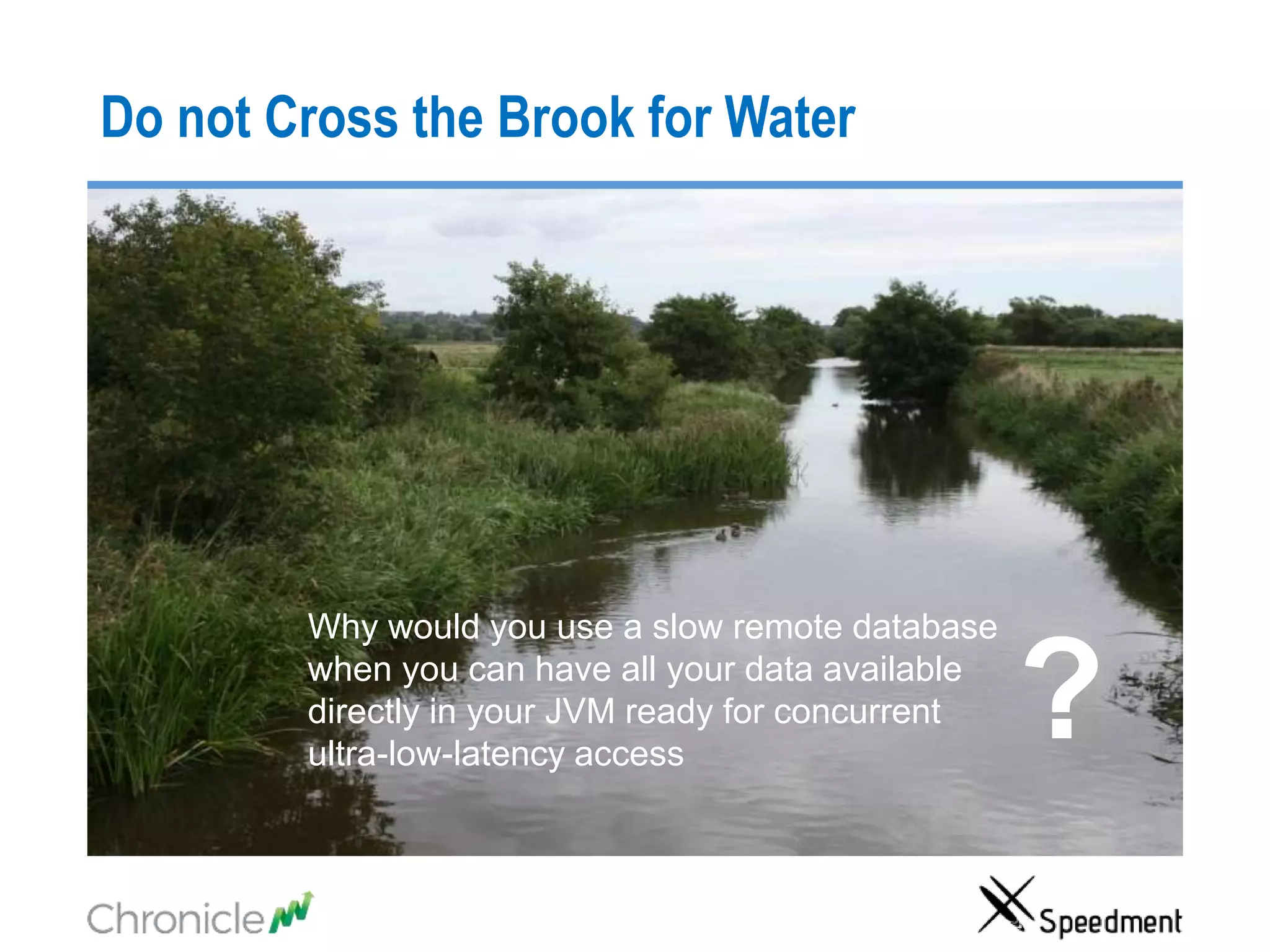Do not Cross the Brook for Water
Why would you use a slow remote database
when you can have all your data available
directly in your JVM ready for concurrent
ultra-low-latency access
?
 