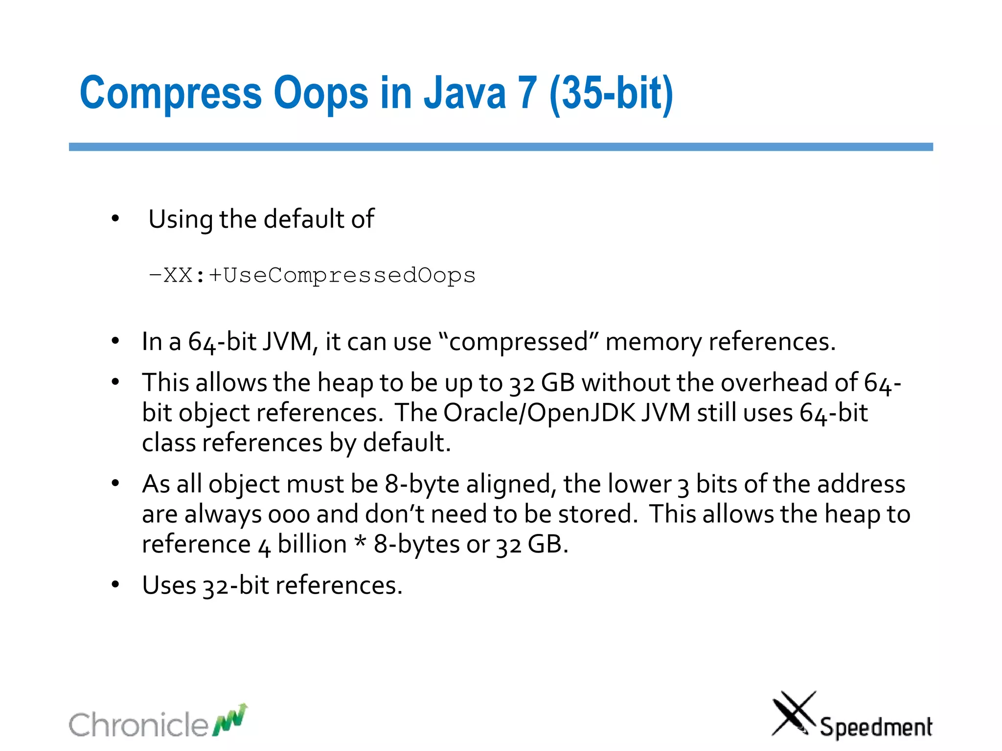 Compress Oops in Java 7 (35-bit)
• Using the default of
–XX:+UseCompressedOops
• In a 64-bit JVM, it can use “compressed” memory references.
• This allows the heap to be up to 32 GB without the overhead of 64-
bit object references. The Oracle/OpenJDK JVM still uses 64-bit
class references by default.
• As all object must be 8-byte aligned, the lower 3 bits of the address
are always 000 and don’t need to be stored. This allows the heap to
reference 4 billion * 8-bytes or 32 GB.
• Uses 32-bit references.
 