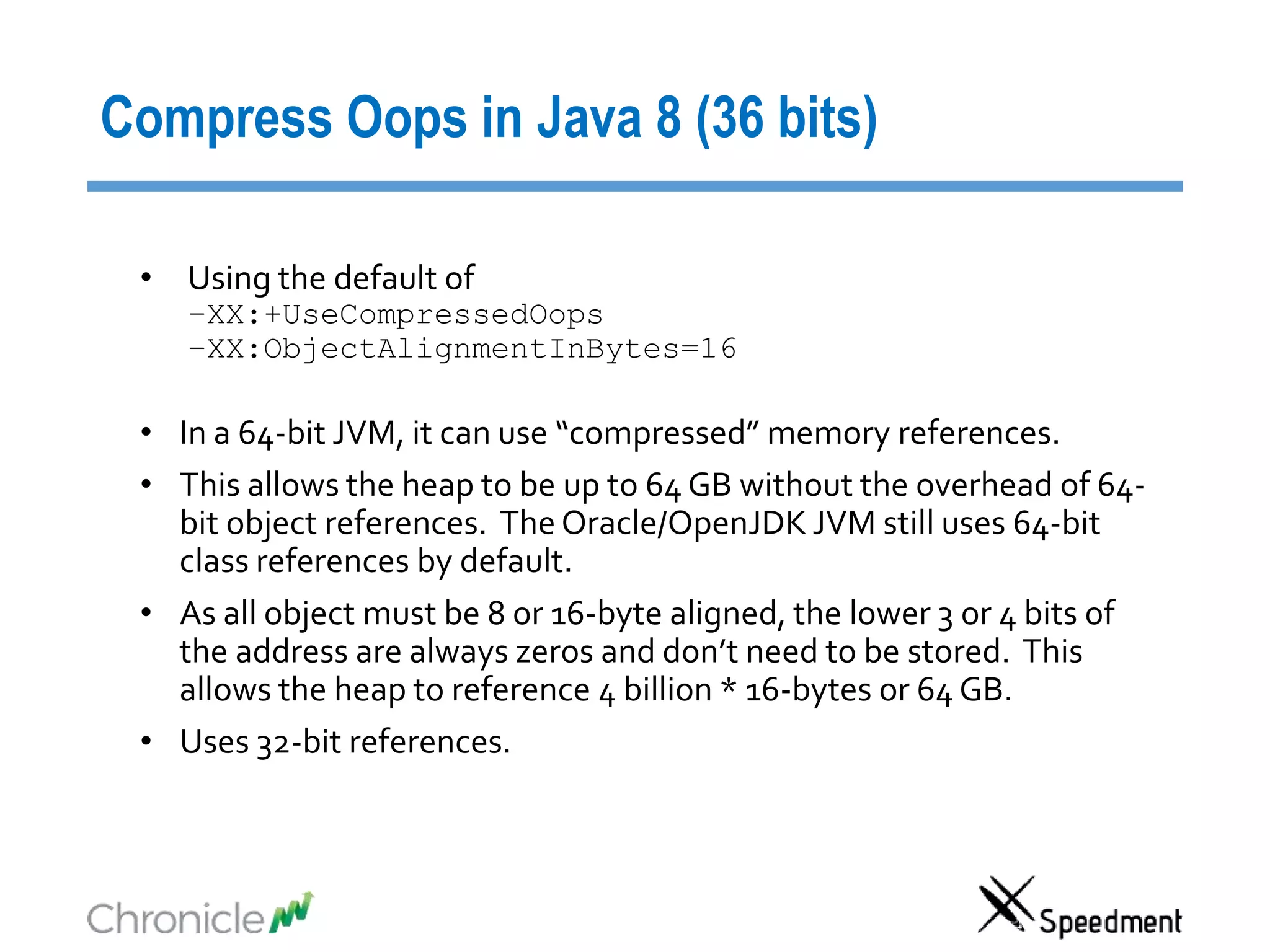 Compress Oops in Java 8 (36 bits)
• Using the default of
–XX:+UseCompressedOops
–XX:ObjectAlignmentInBytes=16
• In a 64-bit JVM, it can use “compressed” memory references.
• This allows the heap to be up to 64 GB without the overhead of 64-
bit object references. The Oracle/OpenJDK JVM still uses 64-bit
class references by default.
• As all object must be 8 or 16-byte aligned, the lower 3 or 4 bits of
the address are always zeros and don’t need to be stored. This
allows the heap to reference 4 billion * 16-bytes or 64 GB.
• Uses 32-bit references.
 