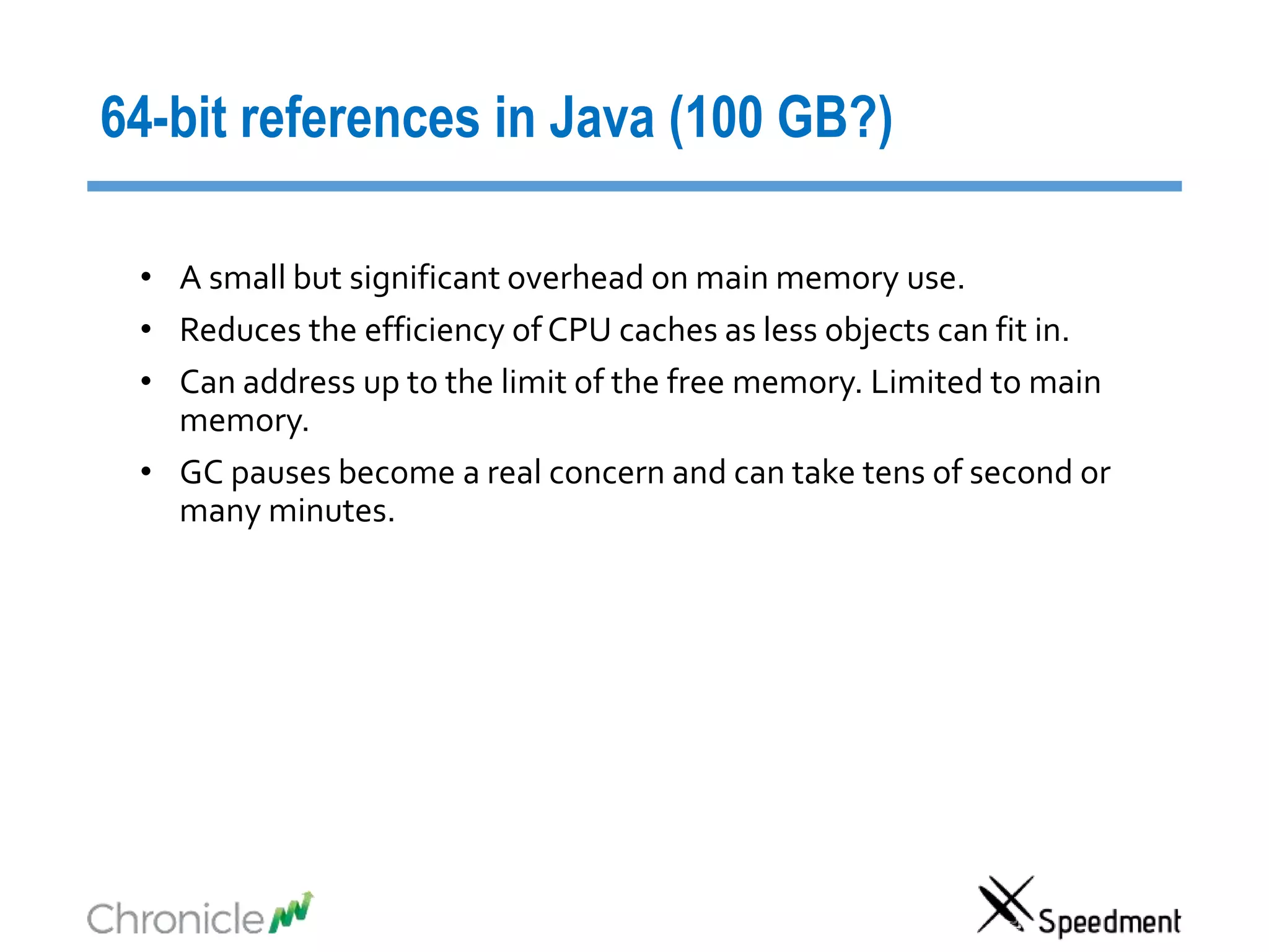64-bit references in Java (100 GB?)
• A small but significant overhead on main memory use.
• Reduces the efficiency of CPU caches as less objects can fit in.
• Can address up to the limit of the free memory. Limited to main
memory.
• GC pauses become a real concern and can take tens of second or
many minutes.
 