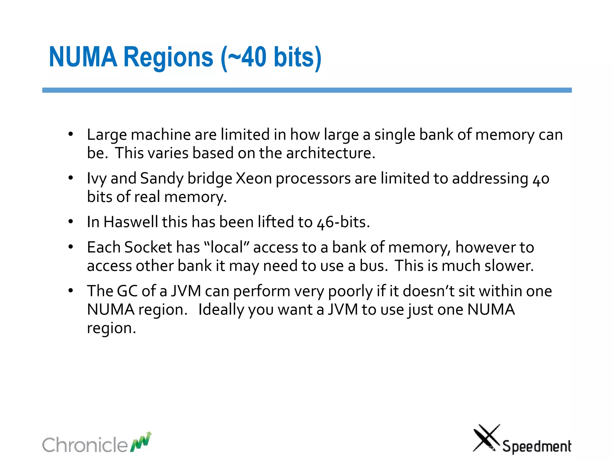 NUMA Regions (~40 bits)
• Large machine are limited in how large a single bank of memory can
be. This varies based on the architecture.
• Ivy and Sandy bridge Xeon processors are limited to addressing 40
bits of real memory.
• In Haswell this has been lifted to 46-bits.
• Each Socket has “local” access to a bank of memory, however to
access other bank it may need to use a bus. This is much slower.
• The GC of a JVM can perform very poorly if it doesn’t sit within one
NUMA region. Ideally you want a JVM to use just one NUMA
region.
 