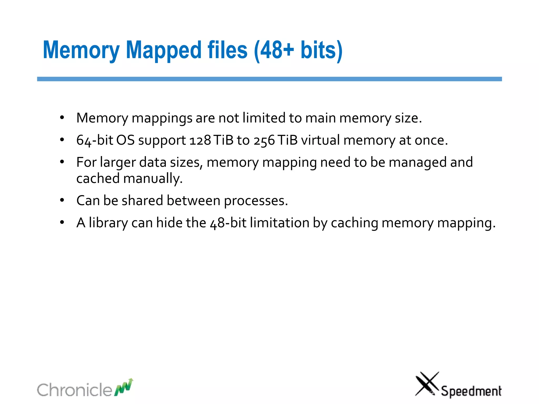 Memory Mapped files (48+ bits)
• Memory mappings are not limited to main memory size.
• 64-bit OS support 128TiB to 256TiB virtual memory at once.
• For larger data sizes, memory mapping need to be managed and
cached manually.
• Can be shared between processes.
• A library can hide the 48-bit limitation by caching memory mapping.
 