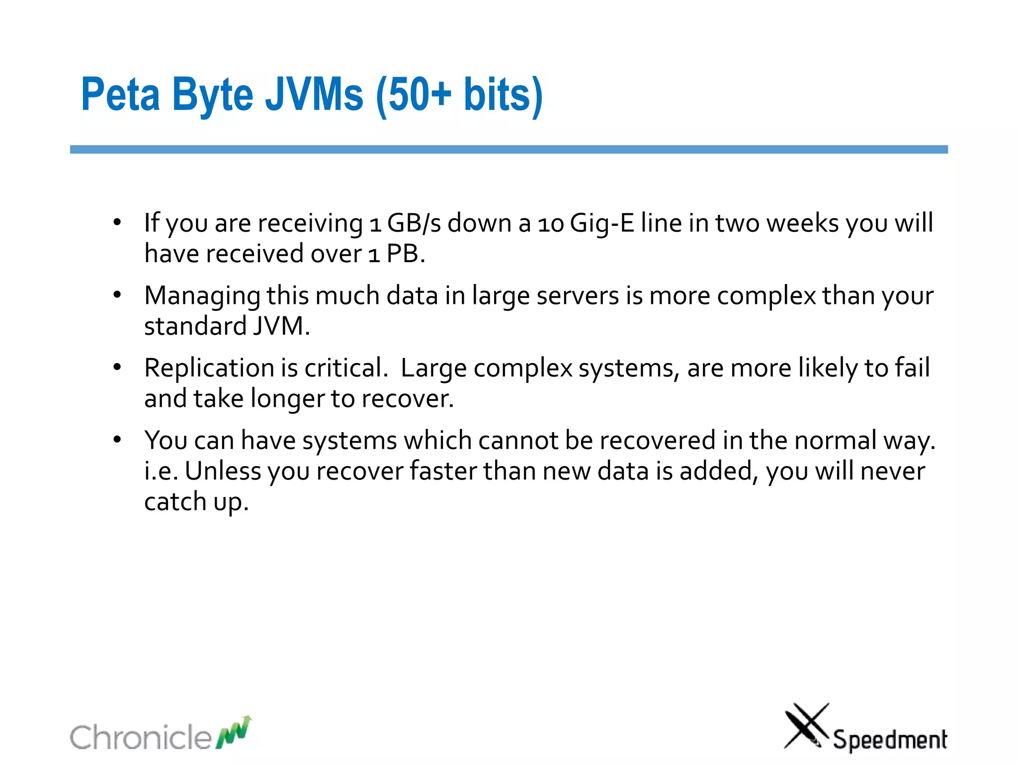 Peta Byte JVMs (50+ bits)
• If you are receiving 1 GB/s down a 10 Gig-E line in two weeks you will
have received over 1 PB.
• Managing this much data in large servers is more complex than your
standard JVM.
• Replication is critical. Large complex systems, are more likely to fail
and take longer to recover.
• You can have systems which cannot be recovered in the normal way.
i.e. Unless you recover faster than new data is added, you will never
catch up.
 