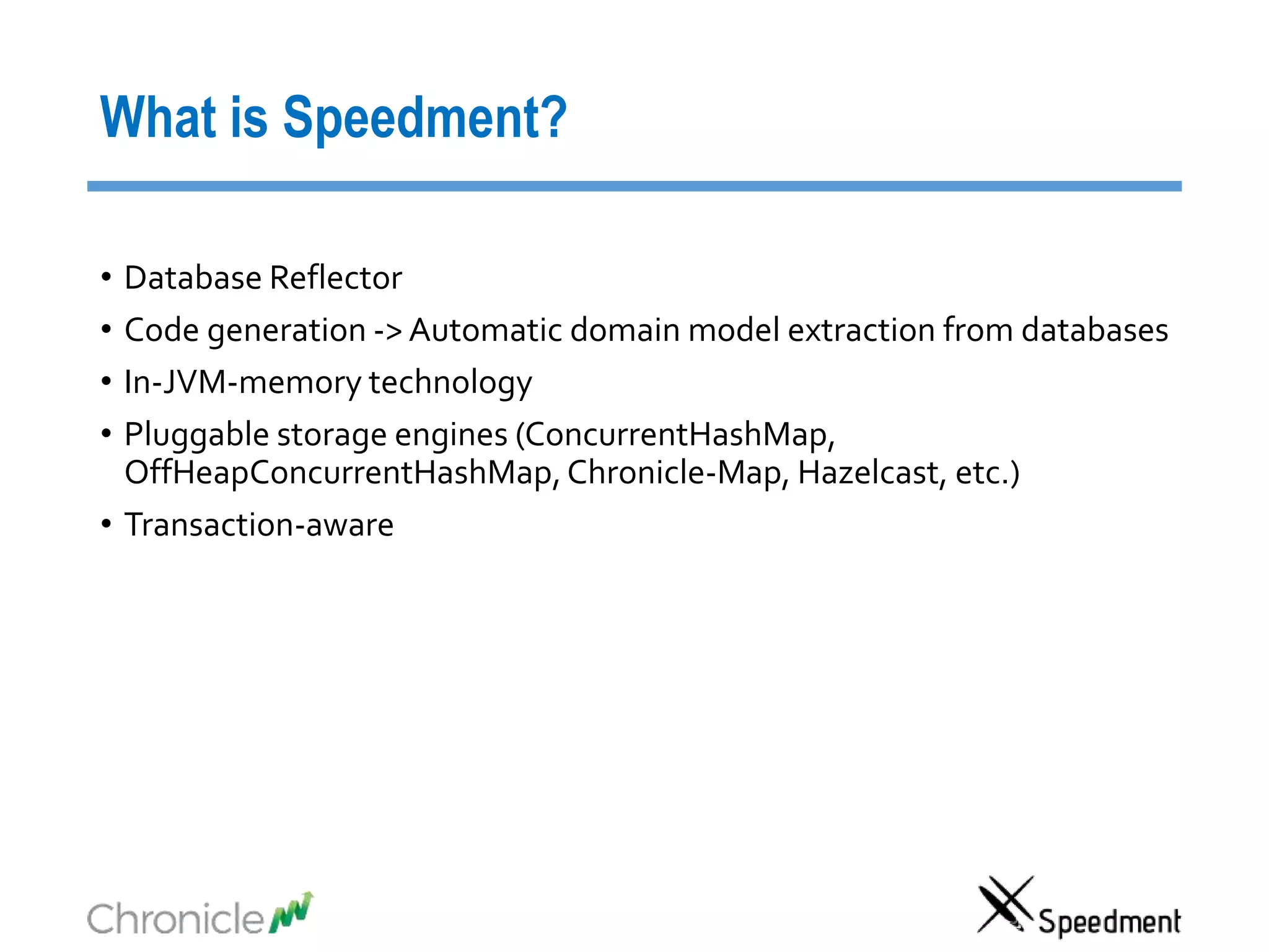 What is Speedment?
• Database Reflector
• Code generation -> Automatic domain model extraction from databases
• In-JVM-memory technology
• Pluggable storage engines (ConcurrentHashMap,
OffHeapConcurrentHashMap,Chronicle-Map, Hazelcast, etc.)
• Transaction-aware
 