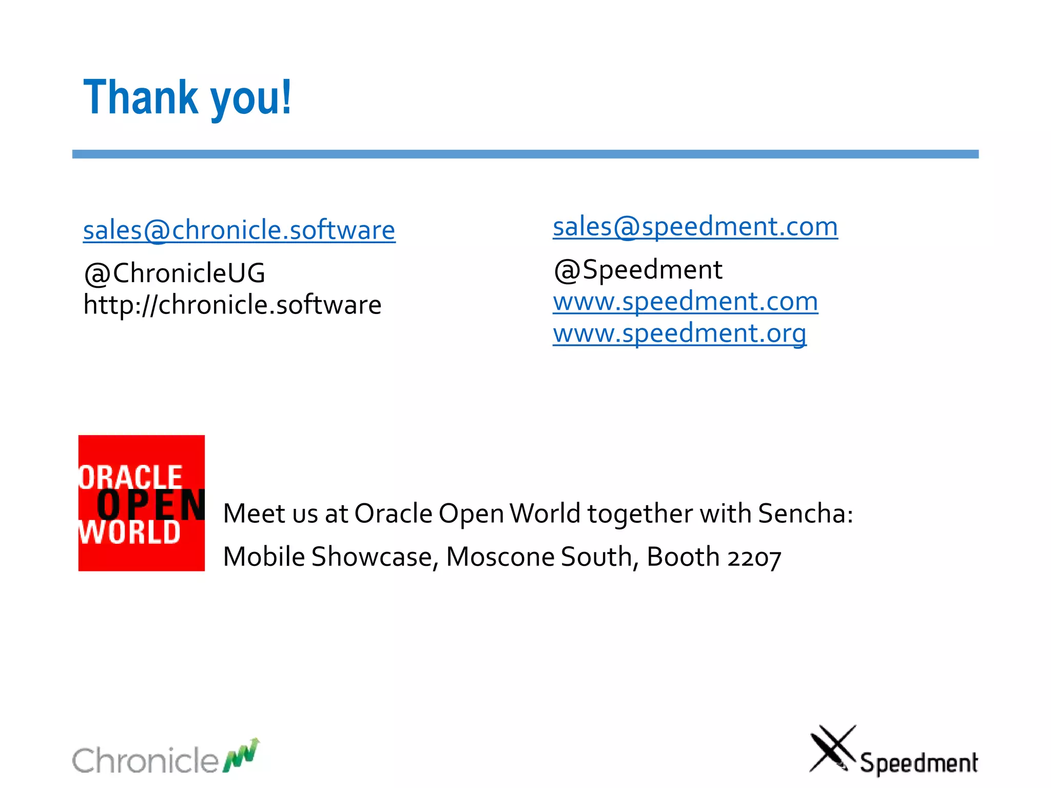 sales@chronicle.software
@ChronicleUG
http://chronicle.software
Thank you!
sales@speedment.com
@Speedment
www.speedment.com
www.speedment.org
Meet us at Oracle OpenWorld together with Sencha:
Mobile Showcase, Moscone South, Booth 2207
 