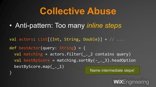Collective Abuse
• Anti-pattern: Too many inline steps
val actors: List[(Int, String, Double)] = // ...
def bestActor(query: String) = {
val matching = actors.filter(_._2 contains query)
val bestByScore = matching.sortBy(-_._3).headOption
bestByScore.map(_._1)
}
Name intermediate steps!
 
