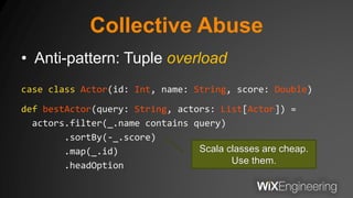 Collective Abuse
• Anti-pattern: Tuple overload
case class Actor(id: Int, name: String, score: Double)
def bestActor(query: String, actors: List[Actor]) =
actors.filter(_.name contains query)
.sortBy(-_.score)
.map(_.id)
.headOption
Scala classes are cheap.
Use them.
 