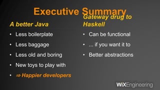 Executive Summary
A better Java
• Less boilerplate
• Less baggage
• Less old and boring
• New toys to play with
• ⇒ Happier developers
Gateway drug to
Haskell
• Can be functional
• ... if you want it to
• Better abstractions
 