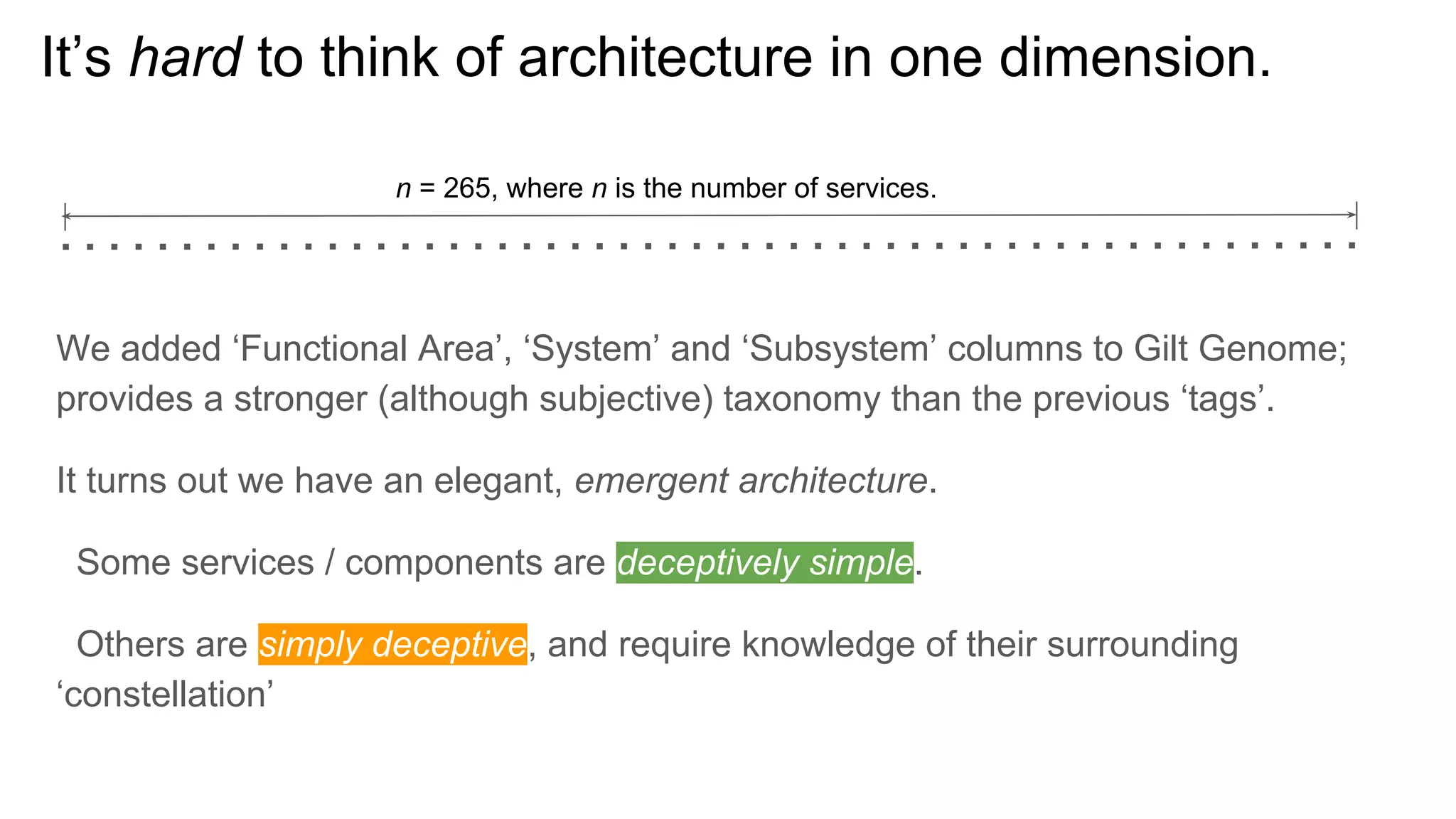 It’s hard to think of architecture in one dimension.
We added ‘Functional Area’, ‘System’ and ‘Subsystem’ columns to Gilt Genome;
provides a stronger (although subjective) taxonomy than the previous ‘tags’.
It turns out we have an elegant, emergent architecture.
Some services / components are deceptively simple.
Others are simply deceptive, and require knowledge of their surrounding
‘constellation’
n = 265, where n is the number of services.
 