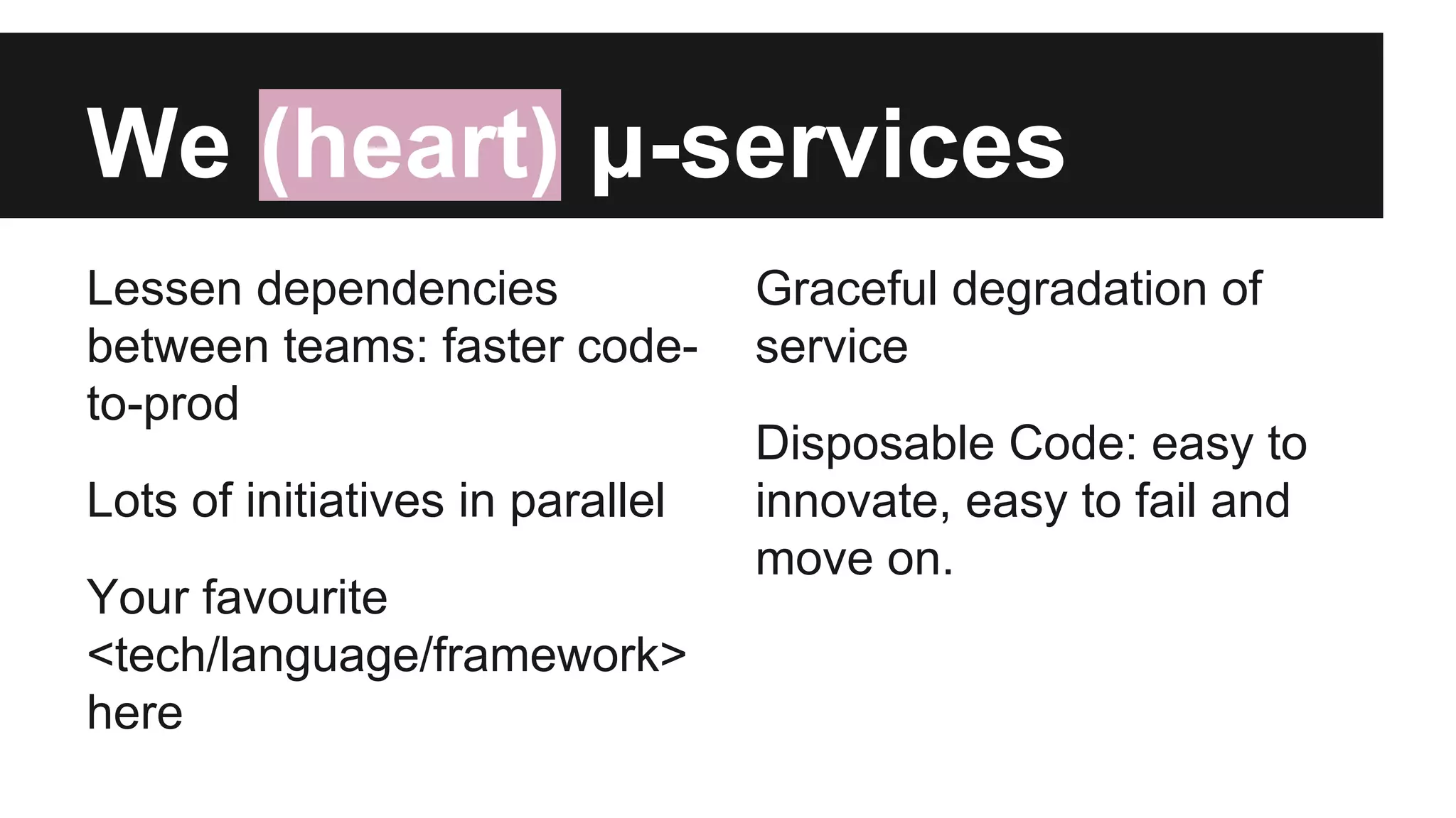 Lessen dependencies
between teams: faster code-
to-prod
Lots of initiatives in parallel
Your favourite
<tech/language/framework>
here
We (heart) μ-services
Graceful degradation of
service
Disposable Code: easy to
innovate, easy to fail and
move on.
 