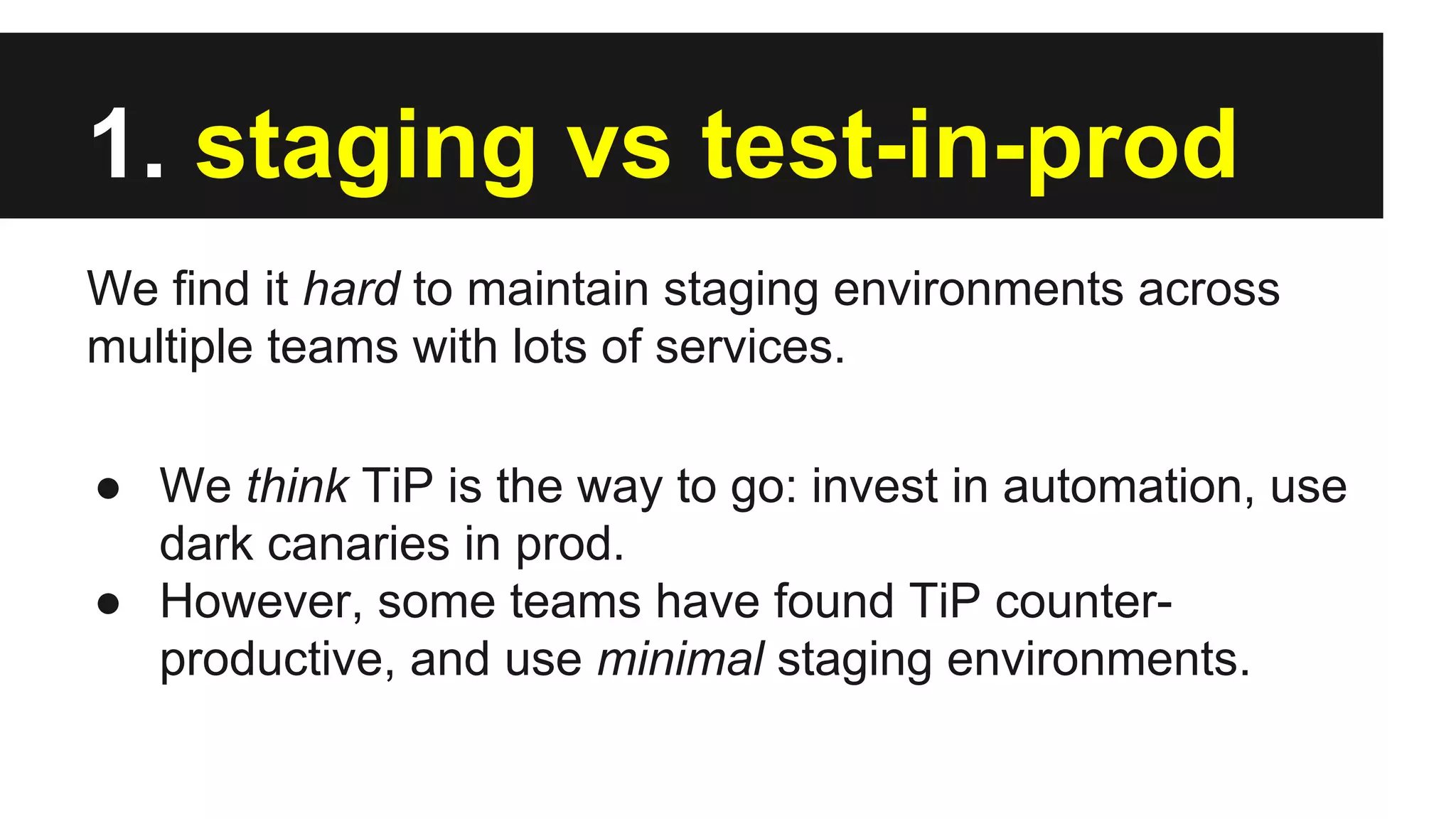 1. staging vs test-in-prod
We find it hard to maintain staging environments across
multiple teams with lots of services.
● We think TiP is the way to go: invest in automation, use
dark canaries in prod.
● However, some teams have found TiP counter-
productive, and use minimal staging environments.
 