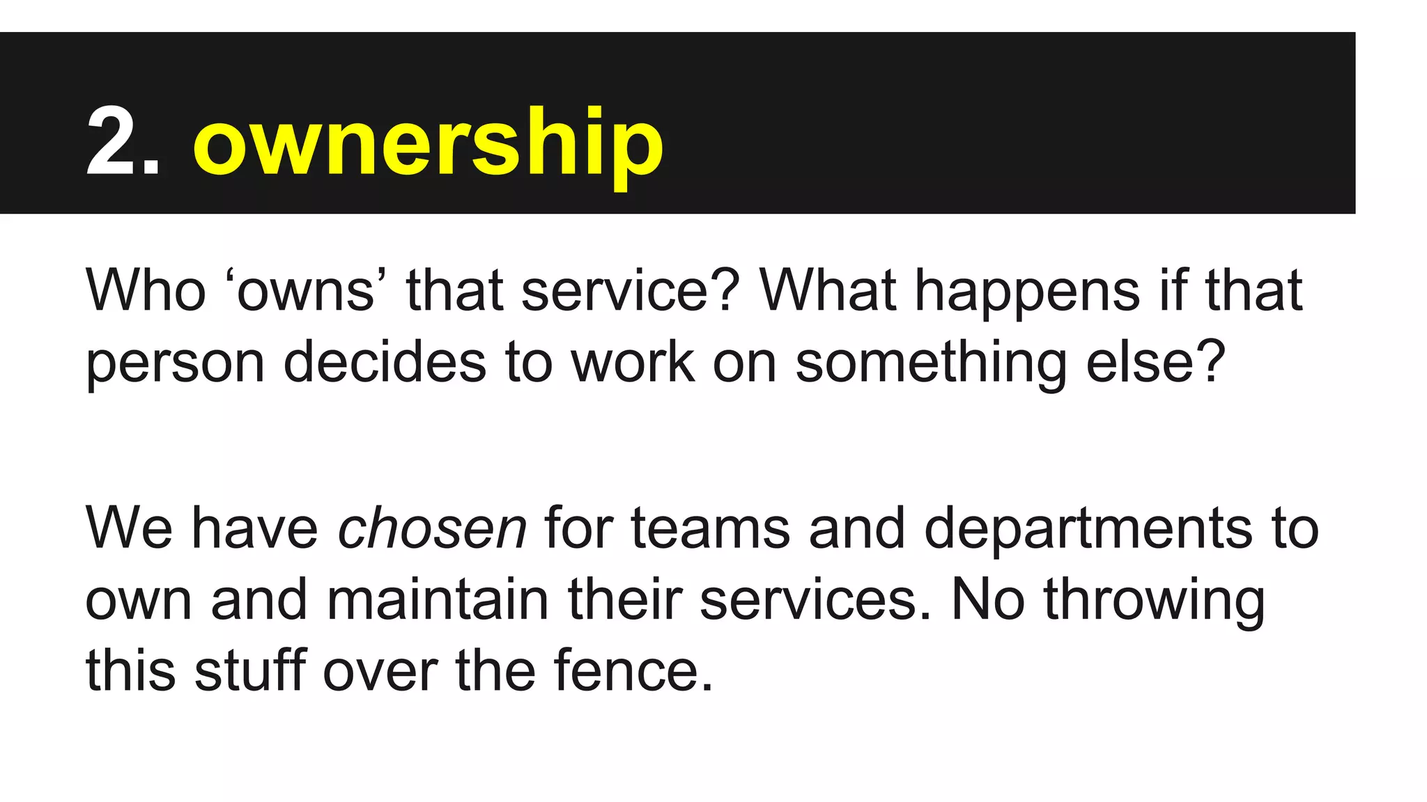 2. ownership
Who ‘owns’ that service? What happens if that
person decides to work on something else?
We have chosen for teams and departments to
own and maintain their services. No throwing
this stuff over the fence.
 