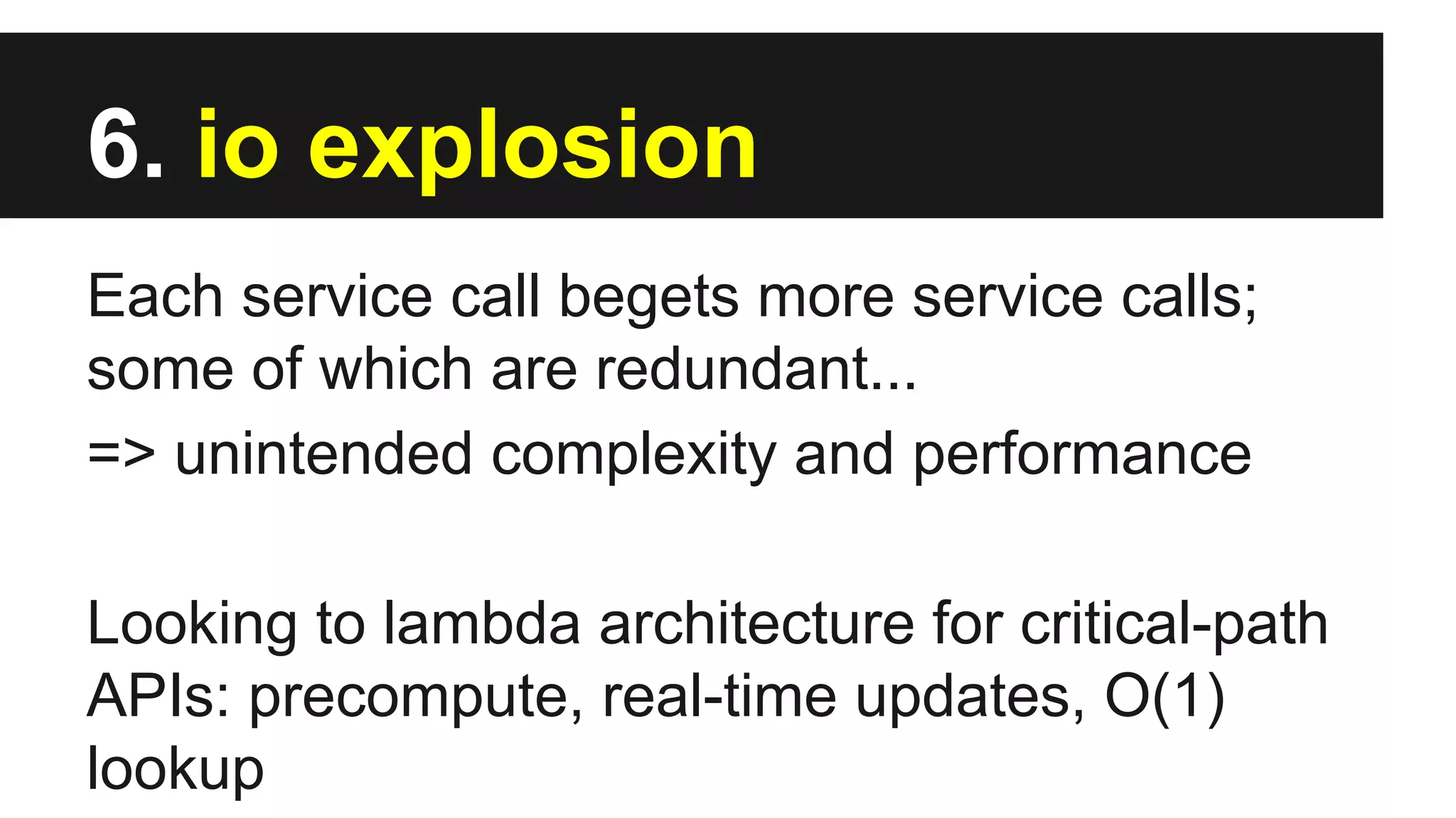 6. io explosion
Each service call begets more service calls;
some of which are redundant...
=> unintended complexity and performance
Looking to lambda architecture for critical-path
APIs: precompute, real-time updates, O(1)
lookup
 