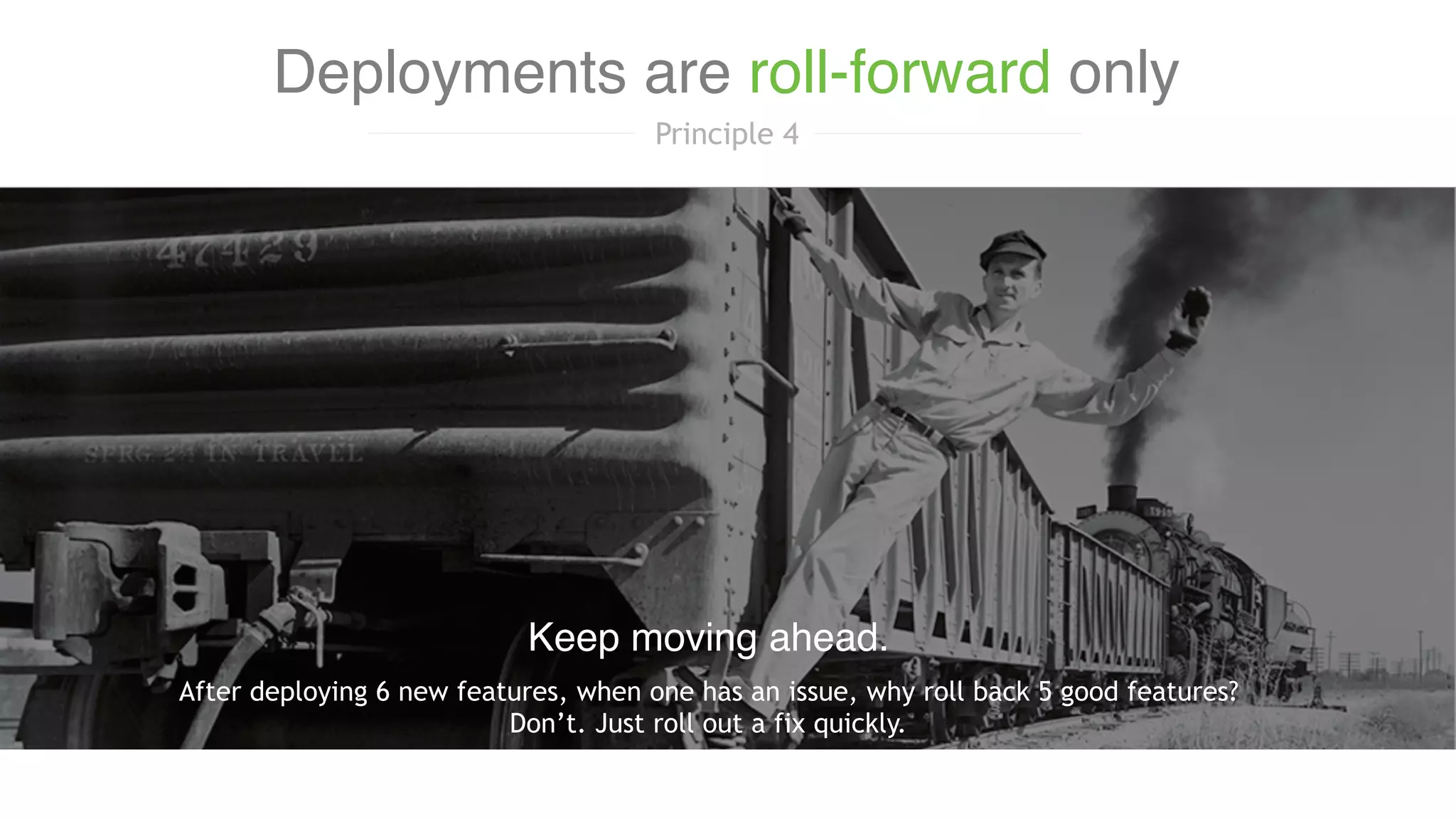 After deploying 6 new features, when one has an issue, why roll back 5 good features?
Don’t. Just roll out a fix quickly.
Keep moving ahead.
Deployments are roll-forward only
Principle 4
 