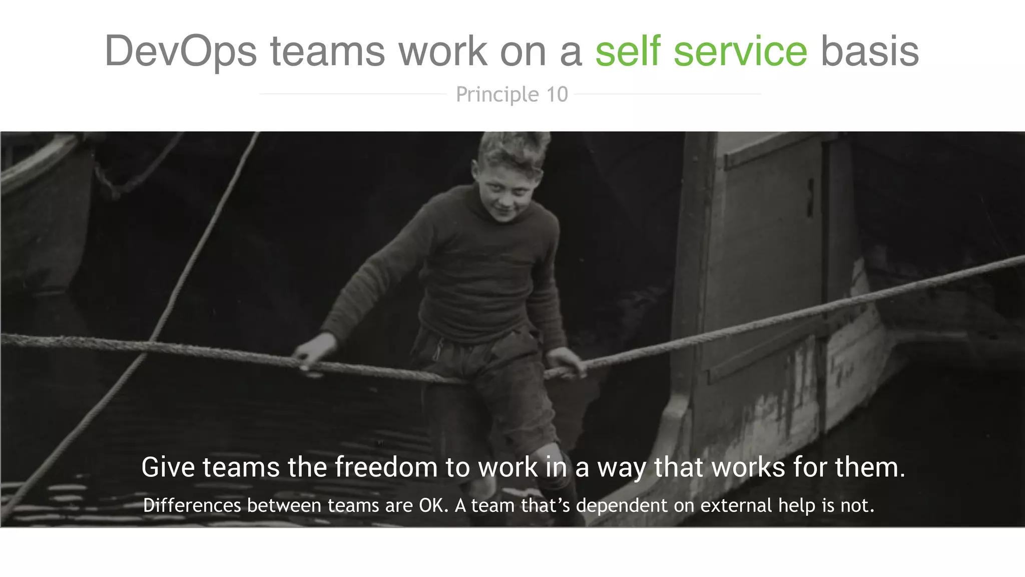 Differences between teams are OK. A team that’s dependent on external help is not.
Give teams the freedom to work in a way that works for them.
DevOps teams work on a self service basis
Principle 10
 