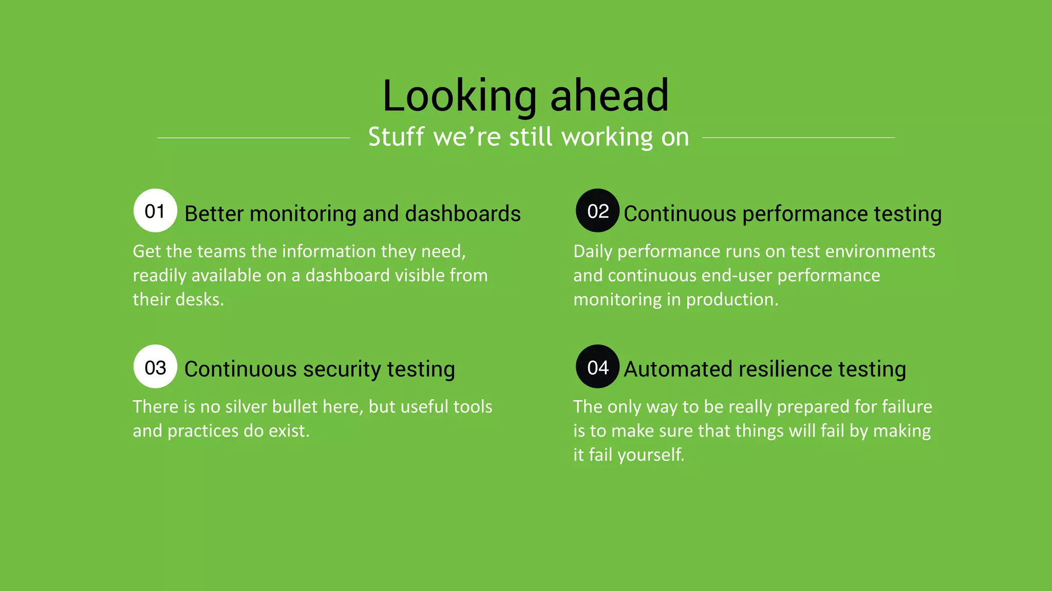 Get	
  the	
  teams	
  the	
  information	
  they	
  need,	
  
readily	
  available	
  on	
  a	
  dashboard	
  visible	
  from	
  
their	
  desks.
Better monitoring and dashboards
Looking ahead
01
There	
  is	
  no	
  silver	
  bullet	
  here,	
  but	
  useful	
  tools	
  
and	
  practices	
  do	
  exist.
Continuous security testing03
Daily	
  performance	
  runs	
  on	
  test	
  environments	
  
and	
  continuous	
  end-­‐user	
  performance	
  
monitoring	
  in	
  production.
Continuous performance testing02
The	
  only	
  way	
  to	
  be	
  really	
  prepared	
  for	
  failure	
  
is	
  to	
  make	
  sure	
  that	
  things	
  will	
  fail	
  by	
  making	
  
it	
  fail	
  yourself.
Automated resilience testing04
Stuff we’re still working on
 