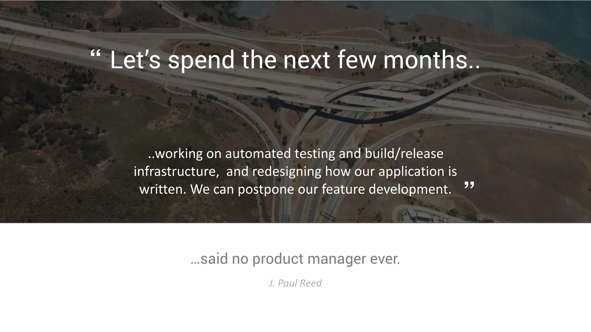 …said no product manager ever.
J.	
  Paul	
  Reed
Let’s spend the next few months..
..working	
  on	
  automated	
  testing	
  and	
  build/release	
  
infrastructure,	
  	
  and	
  redesigning	
  how	
  our	
  application	
  is	
  
written.	
  We	
  can	
  postpone	
  our	
  feature	
  development.
“
”
 