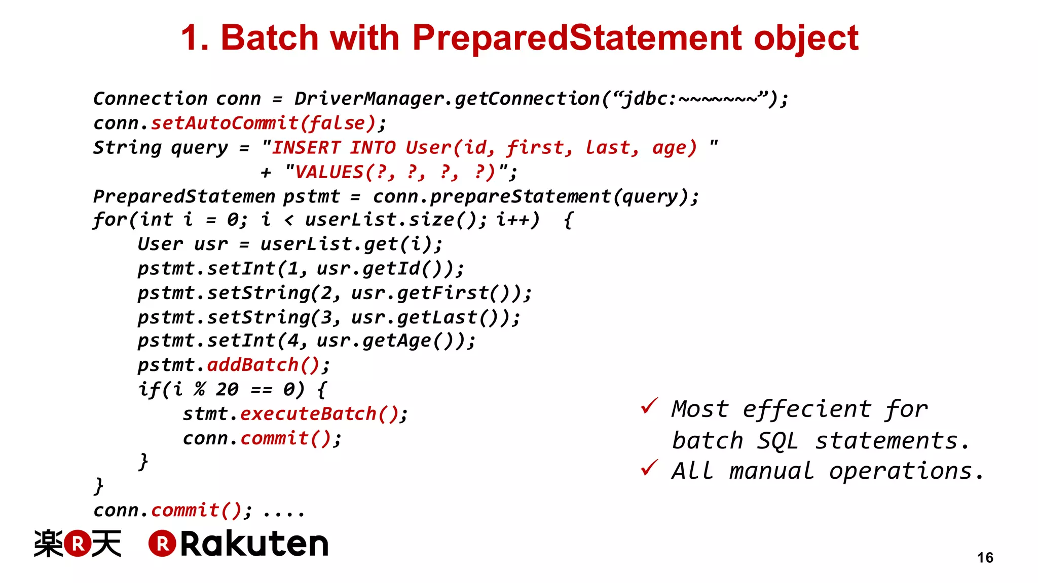 16
1. Batch with PreparedStatement object
Connection conn = DriverManager.getConnection(“jdbc:~~~~~~~”);
conn.setAutoCommit(false);
String query = "INSERT INTO User(id, first, last, age) "
+ "VALUES(?, ?, ?, ?)";
PreparedStatemen pstmt = conn.prepareStatement(query);
for(int i = 0; i < userList.size(); i++) {
User usr = userList.get(i);
pstmt.setInt(1, usr.getId());
pstmt.setString(2, usr.getFirst());
pstmt.setString(3, usr.getLast());
pstmt.setInt(4, usr.getAge());
pstmt.addBatch();
if(i % 20 == 0) {
stmt.executeBatch();
conn.commit();
}
}
conn.commit(); ....
ü Most effecient for
batch SQL statements.
ü All manual operations.
 