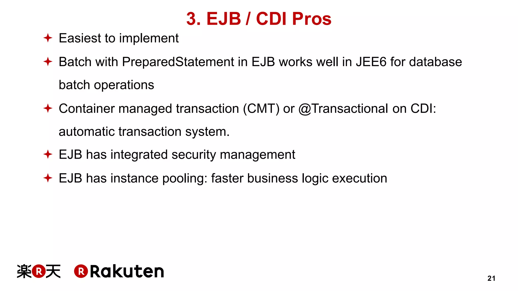 21
3. EJB / CDI Pros
ª Easiest to implement
ª Batch with PreparedStatement in EJB works well in JEE6 for database
batch operations
ª Container managed transaction (CMT) or @Transactional on CDI:
automatic transaction system.
ª EJB has integrated security management
ª EJB has instance pooling: faster business logic execution
 