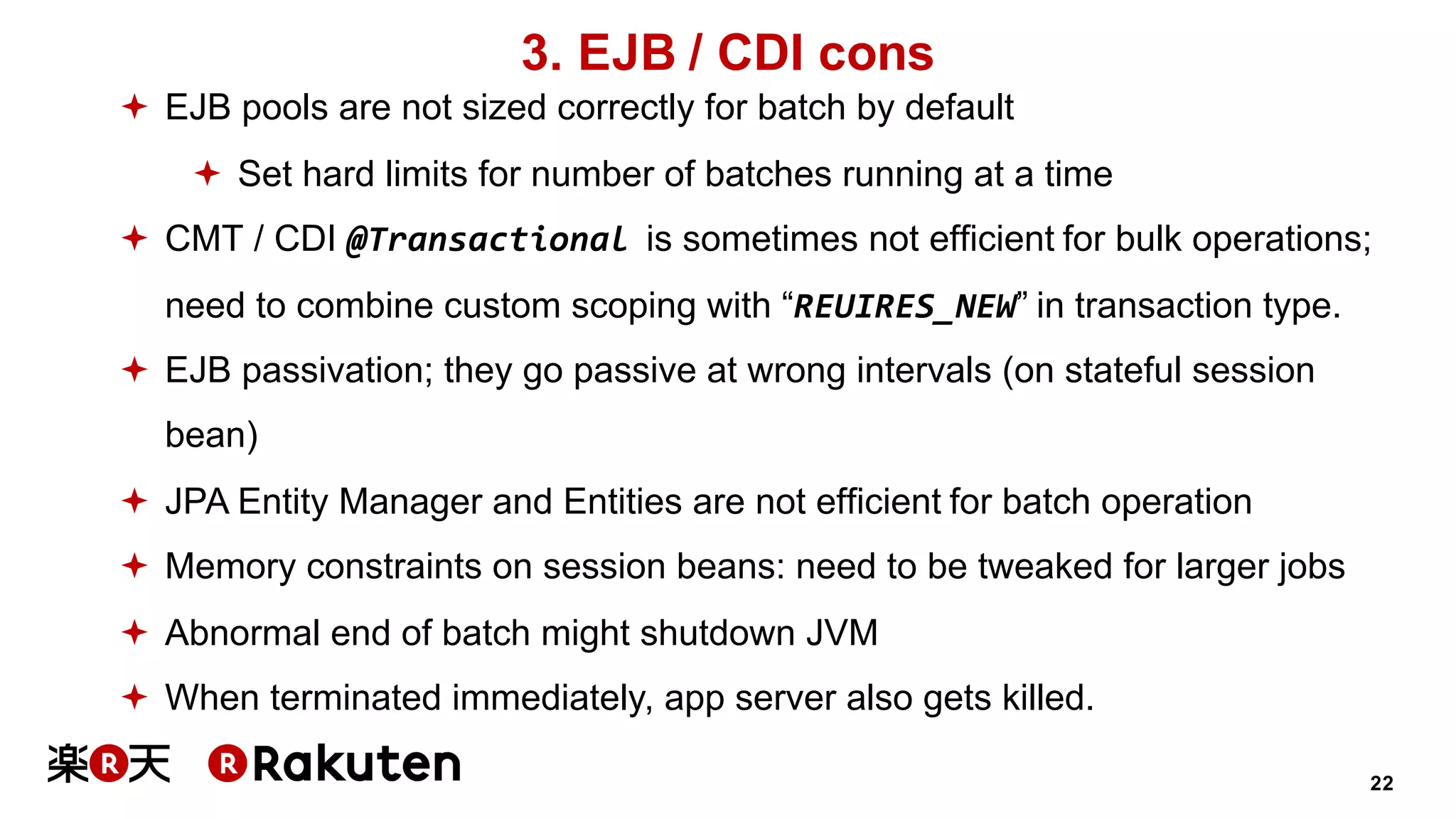 22
3. EJB / CDI cons
ª EJB pools are not sized correctly for batch by default
ª Set hard limits for number of batches running at a time
ª CMT / CDI @Transactional is sometimes not efficient for bulk operations;
need to combine custom scoping with “REUIRES_NEW” in transaction type.
ª EJB passivation; they go passive at wrong intervals (on stateful session
bean)
ª JPA Entity Manager and Entities are not efficient for batch operation
ª Memory constraints on session beans: need to be tweaked for larger jobs
ª Abnormal end of batch might shutdown JVM
ª When terminated immediately, app server also gets killed.
 