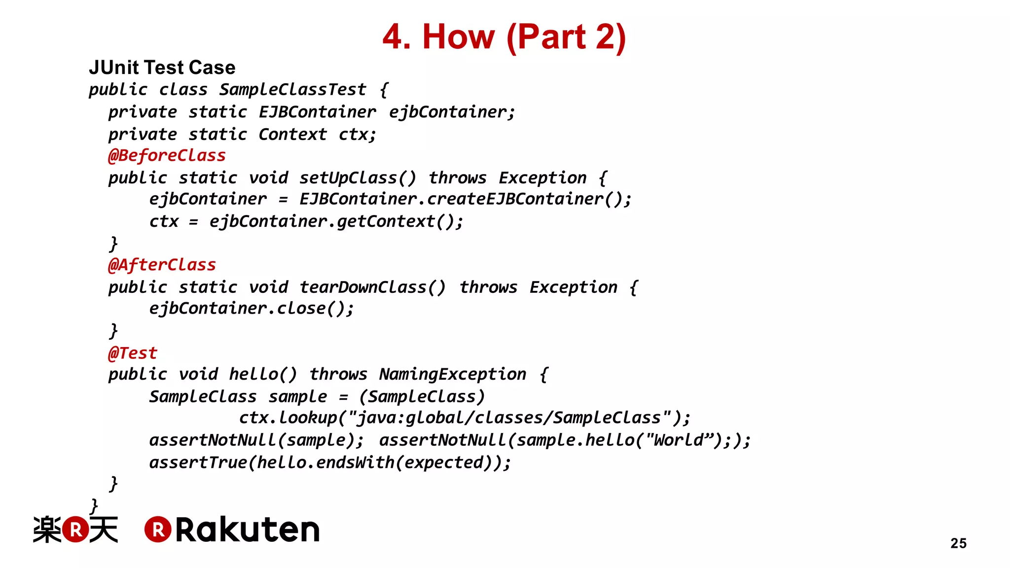 25
4. How (Part 2)
JUnit Test Case
public class SampleClassTest {
private static EJBContainer ejbContainer;
private static Context ctx;
@BeforeClass
public static void setUpClass() throws Exception {
ejbContainer = EJBContainer.createEJBContainer();
ctx = ejbContainer.getContext();
}
@AfterClass
public static void tearDownClass() throws Exception {
ejbContainer.close();
}
@Test
public void hello() throws NamingException {
SampleClass sample = (SampleClass)
ctx.lookup("java:global/classes/SampleClass");
assertNotNull(sample); assertNotNull(sample.hello("World”););
assertTrue(hello.endsWith(expected));
}
}
 
