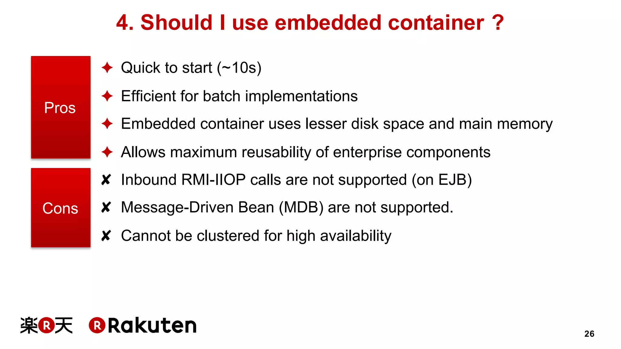 26
4. Should I use embedded container ?
✦ Quick to start (~10s)
✦ Efficient for batch implementations
✦ Embedded container uses lesser disk space and main memory
✦ Allows maximum reusability of enterprise components
✘ Inbound RMI-IIOP calls are not supported (on EJB)
✘ Message-Driven Bean (MDB) are not supported.
✘ Cannot be clustered for high availability
Pros
Cons
 