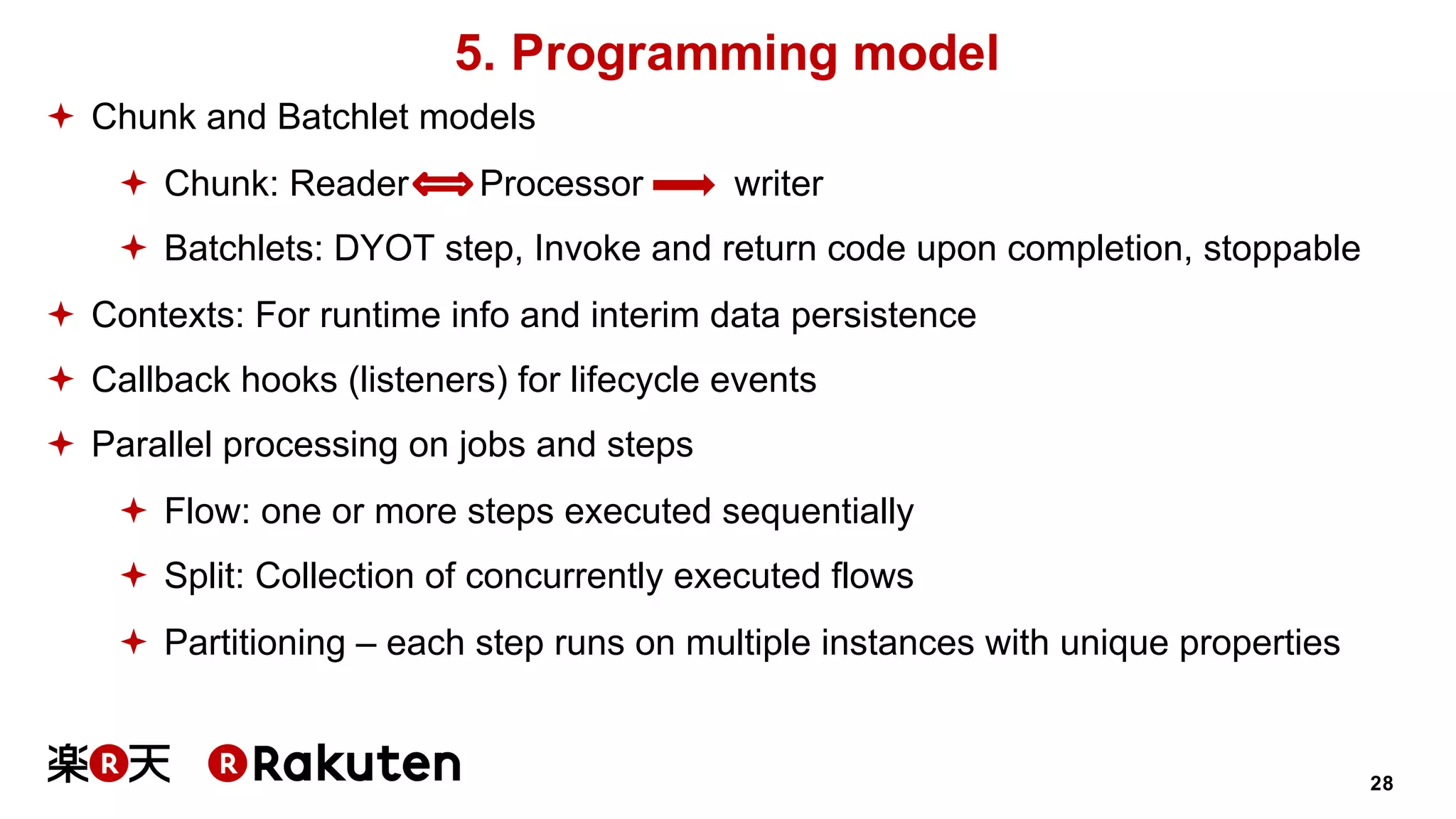 28
5. Programming model
ª Chunk and Batchlet models
ª Chunk: Reader Processor writer
ª Batchlets: DYOT step, Invoke and return code upon completion, stoppable
ª Contexts: For runtime info and interim data persistence
ª Callback hooks (listeners) for lifecycle events
ª Parallel processing on jobs and steps
ª Flow: one or more steps executed sequentially
ª Split: Collection of concurrently executed flows
ª Partitioning – each step runs on multiple instances with unique properties
 