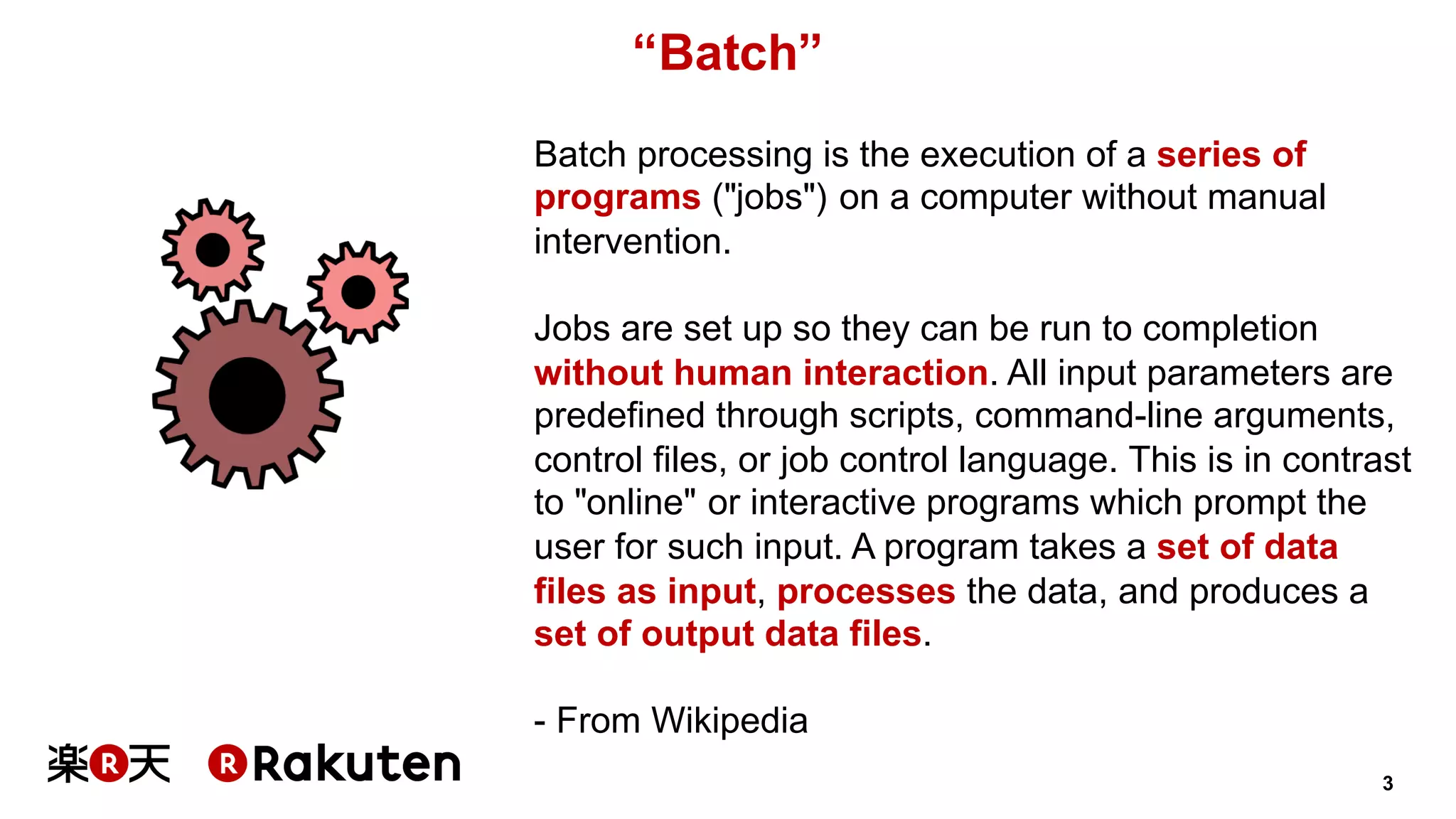 3
“Batch”
Batch processing is the execution of a series of
programs ("jobs") on a computer without manual
intervention.
Jobs are set up so they can be run to completion
without human interaction. All input parameters are
predefined through scripts, command-line arguments,
control files, or job control language. This is in contrast
to "online" or interactive programs which prompt the
user for such input. A program takes a set of data
files as input, processes the data, and produces a
set of output data files.
- From Wikipedia
 