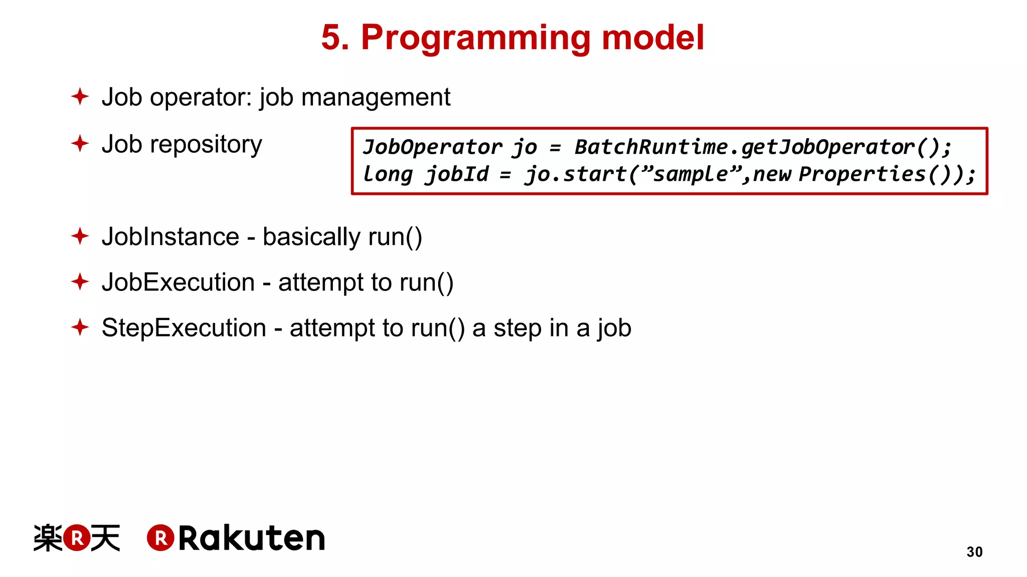 30
5. Programming model
ª Job operator: job management
ª Job repository
ª JobInstance - basically run()
ª JobExecution - attempt to run()
ª StepExecution - attempt to run() a step in a job
JobOperator jo = BatchRuntime.getJobOperator();
long jobId = jo.start(”sample”,new Properties());
 