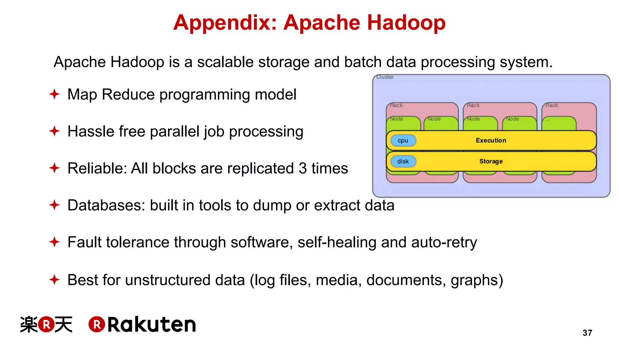 37
Appendix: Apache Hadoop
Apache Hadoop is a scalable storage and batch data processing system.
ª Map Reduce programming model
ª Hassle free parallel job processing
ª Reliable: All blocks are replicated 3 times
ª Databases: built in tools to dump or extract data
ª Fault tolerance through software, self-healing and auto-retry
ª Best for unstructured data (log files, media, documents, graphs)
 