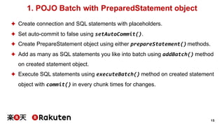 15
1. POJO Batch with PreparedStatement object
✦ Create connection and SQL statements with placeholders.
✦ Set auto-commit to false using setAutoCommit().
✦ Create PrepareStatement object using either prepareStatement() methods.
✦ Add as many as SQL statements you like into batch using addBatch() method
on created statement object.
✦ Execute SQL statements using executeBatch() method on created statement
object with commit() in every chunk times for changes.
 