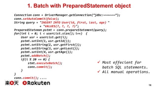16
1. Batch with PreparedStatement object
Connection conn = DriverManager.getConnection(“jdbc:~~~~~~~”);
conn.setAutoCommit(false);
String query = "INSERT INTO User(id, first, last, age) "
+ "VALUES(?, ?, ?, ?)";
PreparedStatemen pstmt = conn.prepareStatement(query);
for(int i = 0; i < userList.size(); i++) {
User usr = userList.get(i);
pstmt.setInt(1, usr.getId());
pstmt.setString(2, usr.getFirst());
pstmt.setString(3, usr.getLast());
pstmt.setInt(4, usr.getAge());
pstmt.addBatch();
if(i % 20 == 0) {
stmt.executeBatch();
conn.commit();
}
}
conn.commit(); ....
ü Most effecient for
batch SQL statements.
ü All manual operations.
 